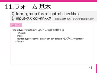 45
11.フォーム 基本
<input type="checkbox"> ログイン状態を維持する
</label>
</div>
<button type="submit" class="btn btn‐default">ログイン</button>
</form>
form-group form-control checkbox
input-XX col-nn-XX
ク
ラ
ス名
コード
※ XXにはサイズ、グリッド数が使えます
 
