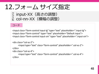 48
12.フォーム サイズ指定
<input class="form‐control input‐lg" type="text" placeholder=".input‐lg">
<input class="form‐control" type="text" placeholder="Default input">
<input class="form‐control input‐sm" type="text" placeholder=".input‐sm">
<div class="col‐xs‐2">
<input type="text" class="form‐control" placeholder=".col‐xs‐2">
</div>
<div class="col‐xs‐4">
<input type="text" class="form‐control" placeholder=".col‐xs‐4">
</div>
input-XX（⾼さの調整）
col-nn-XX（横幅の調整）
ク
ラ
ス名
コード
 