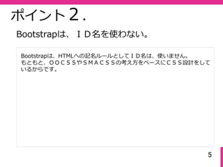 5
ポイント２.
Bootstrapは、HTMLへの記名ルールとしてＩＤ名は、使いません。
もともと、ＯＯＣＳＳやＳＭＡＣＳＳの考え⽅をベースにＣＳＳ設計をして
いるからです。
Bootstrapは、ＩＤ名を使わない。
 
