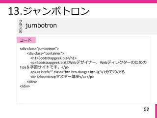 52
13.ジャンボトロン
<div class="jumbotron">
<div class="container">
<h1>Bootstrapgeek.biz</h1>
<p>Bootstrapgeek.bizはWebデザイナー、Webディレクターのための
Tips＆学習サイトです。</p>
<p><a href=“” class=“btn btn‐danger btn‐lg”>3分でわかる
<br />bootstrapマスター講座</a></p>
</div>
</div>
jumbotron
ク
ラ
ス名
コード
 