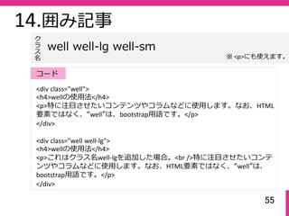 55
14.囲み記事
<div class="well">
<h4>wellの使⽤法</h4>
<p>特に注⽬させたいコンテンツやコラムなどに使⽤します。なお、HTML
要素ではなく、“well”は、bootstrap⽤語です。</p>
</div>
<div class="well well‐lg">
<h4>wellの使⽤法</h4>
<p>これはクラス名well‐lgを追加した場合。<br />特に注⽬させたいコンテ
ンツやコラムなどに使⽤します。なお、HTML要素ではなく、“well”は、
bootstrap⽤語です。</p>
</div>
well well-lg well-sm
ク
ラ
ス名
コード
※ <p>にも使えます。
 