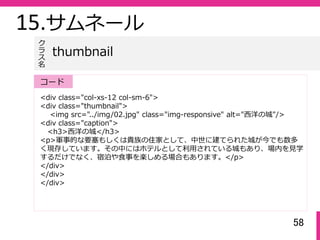 58
15.サムネール
<div class="col-xs-12 col-sm-6">
<div class="thumbnail">
<img src="../img/02.jpg" class="img-responsive" alt="⻄洋の城"/>
<div class="caption">
<h3>⻄洋の城</h3>
<p>軍事的な要塞もしくは貴族の住家として、中世に建てられた城が今でも数多
く現存しています。その中にはホテルとして利⽤されている城もあり、場内を⾒学
するだけでなく、宿泊や⾷事を楽しめる場合もあります。</p>
</div>
</div>
</div>
thumbnail
ク
ラ
ス名
コード
 