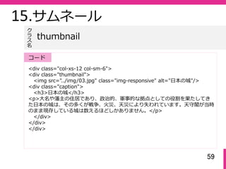 59
15.サムネール
<div class="col-xs-12 col-sm-6">
<div class="thumbnail">
<img src="../img/03.jpg" class="img-responsive" alt="⽇本の城"/>
<div class="caption">
<h3>⽇本の城</h3>
<p>⼤名や藩主の住居であり、政治的、軍事的な拠点としての役割を果たしてき
た⽇本の城は、その多くが戦争、⽕災、天災により失われています。天守閣が当時
のまま現存している城は数えるほどしかありません。</p>
</div>
</div>
</div>
thumbnail
ク
ラ
ス名
コード
 