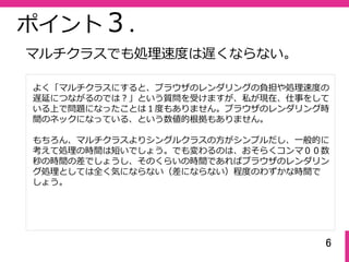 6
ポイント３.
よく「マルチクラスにすると、ブラウザのレンダリングの負担や処理速度の
遅延につながるのでは？」という質問を受けますが、私が現在、仕事をして
いる上で問題になったことは１度もありません。ブラウザのレンダリング時
間のネックになっている、という数値的根拠もありません。
もちろん、マルチクラスよりシングルクラスの⽅がシンプルだし、⼀般的に
考えて処理の時間は短いでしょう。でも変わるのは、おそらくコンマ００数
秒の時間の差でしょうし、そのくらいの時間であればブラウザのレンダリン
グ処理としては全く気にならない（差にならない）程度のわずかな時間で
しょう。
マルチクラスでも処理速度は遅くならない。
 