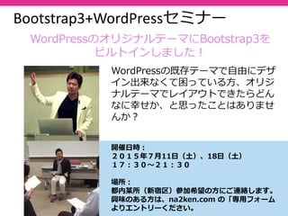 62
Bootstrap3+WordPressセミナー
開催⽇時：
２０１５年７⽉11⽇（⼟）、18⽇（⼟）
１７：３０〜２１：３０
場所：
都内某所（新宿区）参加希望の⽅にご連絡します。
興味のある⽅は、na2ken.com の「専⽤フォーム
よりエントリーください。
WordPressの既存テーマで⾃由にデザ
イン出来なくて困っている⽅、オリジ
ナルテーマでレイアウトできたらどん
なに幸せか、と思ったことはありませ
んか？
WordPressのオリジナルテーマにBootstrap3を
ビルトインしました！
 