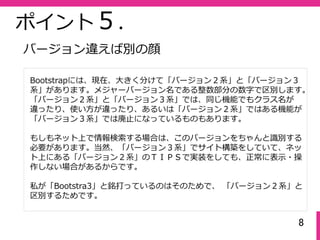 8
ポイント５.
Bootstrapには、現在、⼤きく分けて「バージョン２系」と「バージョン３
系」があります。メジャーバージョン名である整数部分の数字で区別します。
「バージョン２系」と「バージョン３系」では、同じ機能でもクラス名が
違ったり、使い⽅が違ったり、あるいは「バージョン２系」ではある機能が
「バージョン３系」では廃⽌になっているものもあります。
もしもネット上で情報検索する場合は、このバージョンをちゃんと識別する
必要があります。当然、「バージョン３系」でサイト構築をしていて、ネッ
ト上にある「バージョン２系」のＴＩＰＳで実装をしても、正常に表⽰・操
作しない場合があるからです。
私が「Bootstra3」と銘打っているのはそのためで、 「バージョン２系」と
区別するためです。
バージョン違えば別の顔
 