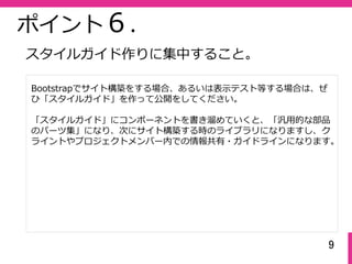 9
ポイント６.
Bootstrapでサイト構築をする場合、あるいは表⽰テスト等する場合は、ぜ
ひ「スタイルガイド」を作って公開をしてください。
「スタイルガイド」にコンポーネントを書き溜めていくと、「汎⽤的な部品
のパーツ集」になり、次にサイト構築する時のライブラリになりますし、ク
ライントやプロジェクトメンバー内での情報共有・ガイドラインになります。
スタイルガイド作りに集中すること。
 