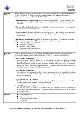 Proceso de 
Elaboración: 
Aunque la estructura formal de un portafolio que evalúa el aprendizaje de un alumno pueda ser muy 
variada y dependa de los objetivos marcados en cada área curricular, se pueden diferenciar los 
siguientes apartados en su elaboración (Barberá, 2005): 
1. Una guía o un índice de contenidos que determinará el tipo de trabajo y estrategia didáctica, que 
puede estar totalmente determinado por el profesor o más abierto a una dirección por parte del 
estudiante. 
2. Un apartado introductorio al portafolio que detalle las intenciones, creencias y punto de partida 
inicial de un tema o área determinada. 
3. Unos temas centrales que conforman el cuerpo del portafolio y que contienen la documentación 
seleccionada por el alumno que muestra el aprendizaje conseguido en cada uno de los temas 
seleccionados. 
4. Un apartado de clausura como síntesis del aprendizaje con relación a los contenidos impartidos. 
Además en la elección de un portafolio se han de concretar todos estos aspectos: 
• Autoría y audiencia del portafolio 
• Contenidos a desarrollar 
• Objetivos y competencias 
• Estructura y organización concreta 
• Criterios de evaluación 
Proceso de 
Uso: 
Existe un cierto consenso entre los autores que han trabajado sobre este tema, que distinguen las 
siguientes fases para el desarrollo del portafolio por parte de los estudiantes (Barberá 2005): 
Fase 1. Recogida de evidencias 
Algunas de estas evidencias pueden ser: a) informaciones de diferentes tipos de contenido 
(conceptual, procedimental y actitudinal o normativo); b) tareas realizadas en clase o fuera de ella 
(mapas conceptuales, recortes de diario, exámenes, informes, entrevistas, etc.) y c) documentos 
en diferente soporte físico (digital, papel, audio, etc.). Estas evidencias vendrán determinadas por 
los objetivos y competencias plasmadas en el portafolio 
Fase 2. Selección de evidencias 
En esta fase se han de elegir los mejores trabajos realizados o las partes de aquellas actividades 
que muestren un buen desarrollo en el proceso de aprendizaje para ser presentado ante el profesor 
o resto de compañeros. 
Fase 3. Reflexión sobre las evidencias 
Esta fase es necesaria porque si no se incluyen procesos reflexivos el instrumento no puntos flojos 
y fuertes del proceso de aprender y propuestas de mejora. 
Fase 4. Publicación del portafolio 
En esta fase se trata de organizar las evidencias con una estructura ordenada y comprensible 
favoreciendo el pensamiento creativo y divergente dejando constancia de que es un proceso en 
constante evolución. 
Recursos: • Recursos personales 
• Aula 
• Portafolio con las evidencias 
• Bibliografía 
Ficha metodológica coordinada por la Universidad Miguel Hernández. Mayo 2006. Versión 1 
 