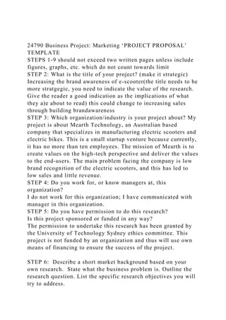 24790 Business Project: Marketing ‘PROJECT PROPOSAL’
TEMPLATE
STEPS 1-9 should not exceed two written pages unless include
figures, graphs, etc. which do not count towards limit
STEP 2: What is the title of your project? (make it strategic)
Increasing the brand awareness of e-scooter(the title needs to be
more stratgegic, you need to indicate the value of the research.
Give the reader a good indication as the implications of what
they a)e about to read) this could change to increasing sales
through building brandawareness
STEP 3: Which organization/industry is your project about? My
project is about Mearth Technology, an Australian based
company that specializes in manufacturing electric scooters and
electric bikes. This is a small startup venture because currently,
it has no more than ten employees. The mission of Mearth is to
create values on the high-tech perspective and deliver the values
to the end-users. The main problem facing the company is low
brand recognition of the electric scooters, and this has led to
low sales and little revenue.
STEP 4: Do you work for, or know managers at, this
organization?
I do not work for this organization; I have communicated with
manager in this organization.
STEP 5: Do you have permission to do this research?
Is this project sponsored or funded in any way?
The permission to undertake this research has been granted by
the University of Technology Sydney ethics committee. This
project is not funded by an organization and thus will use own
means of financing to ensure the success of the project.
STEP 6: Describe a short market background based on your
own research. State what the business problem is. Outline the
research question. List the specific research objectives you will
try to address.
 