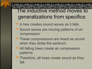 The inductive method moves to
generalizations from specifics:
 A tree creates sound waves as it falls.
 Sound waves are moving patterns of air
compression.
 These compressions are heard as sound
when they strike the eardrum.
 All falling trees create air compression
patterns.
 Therefore, all trees create sound as they
fall.
 