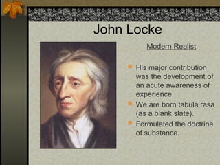 John Locke
Modern Realist
 His major contribution
was the development of
an acute awareness of
experience.
 We are born tabula rasa
(as a blank slate).
 Formulated the doctrine
of substance.
 