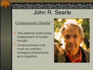 John R. Searle
Contemporary Realist
 The external world exists
independent of human
thought.
 Consciousness is as
much an ordinary
biological phenomenon
as is digestion.
 