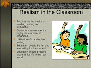 Realism in the Classroom
 Focuses on the basics of
reading, writing and
arithmetic.
 Classroom environment is
highly structured and
organized.
 Utilization of standardized
testing.
 Education should be fun and
interesting for the student.
 Education should prepare
students for life in the real
world.
 