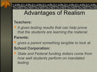Advantages of Realism
Teachers:
 It gives testing results that can help prove
that the students are learning the material
Parents:
 gives a parent something tangible to look at
School Corporation:
 State and Federal funding dollars come from
how well students perform on mandated
testing
 