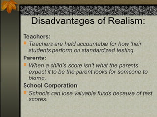 Disadvantages of Realism:
Teachers:
 Teachers are held accountable for how their
students perform on standardized testing.
Parents:
 When a child’s score isn’t what the parents
expect it to be the parent looks for someone to
blame.
School Corporation:
 Schools can lose valuable funds because of test
scores.
 