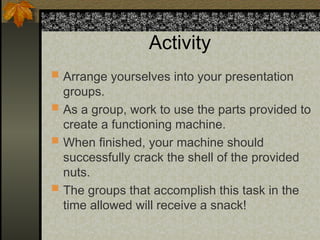 Activity
 Arrange yourselves into your presentation
groups.
 As a group, work to use the parts provided to
create a functioning machine.
 When finished, your machine should
successfully crack the shell of the provided
nuts.
 The groups that accomplish this task in the
time allowed will receive a snack!
 