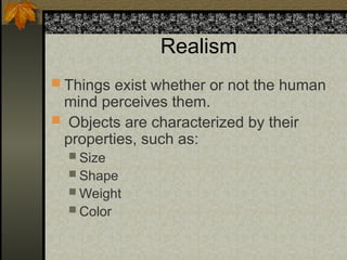 Realism
 Things exist whether or not the human
mind perceives them.
 Objects are characterized by their
properties, such as:
 Size
 Shape
 Weight
 Color
 