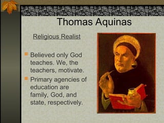 Thomas Aquinas
Religious Realist
 Believed only God
teaches. We, the
teachers, motivate.
 Primary agencies of
education are
family, God, and
state, respectively.
 