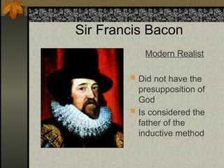 Sir Francis Bacon
Modern Realist
 Did not have the
presupposition of
God
 Is considered the
father of the
inductive method
 