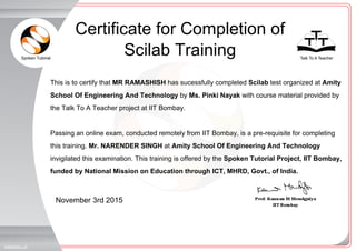 Spoken Tutorial Talk To A Teacher
_
_
November 3rd 2015
4484094JJ4
This is to certify that MR RAMASHISH has sucessfully completed Scilab test organized at Amity
School Of Engineering And Technology by Ms. Pinki Nayak with course material provided by
the Talk To A Teacher project at IIT Bombay.
Passing an online exam, conducted remotely from IIT Bombay, is a pre-requisite for completing
this training. Mr. NARENDER SINGH at Amity School Of Engineering And Technology
invigilated this examination. This training is offered by the Spoken Tutorial Project, IIT Bombay,
funded by National Mission on Education through ICT, MHRD, Govt., of India.
Certificate for Completion of
Scilab Training
 