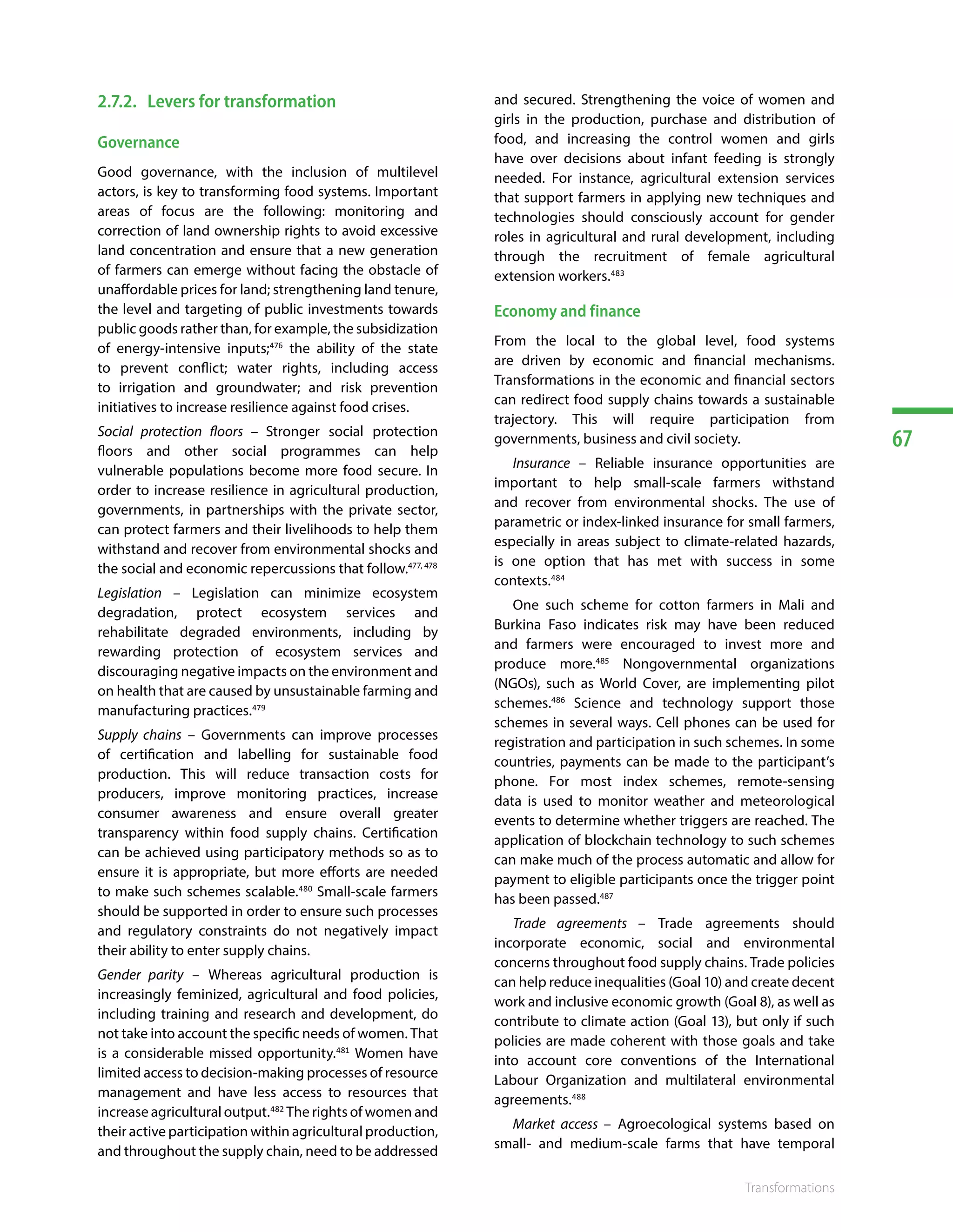 67
Transformations
2.7.2.	 Levers for transformation
Governance
Good governance, with the inclusion of multilevel
actors, is key to transforming food systems. Important
areas of focus are the following: monitoring and
correction of land ownership rights to avoid excessive
land concentration and ensure that a new generation
of farmers can emerge without facing the obstacle of
unaffordable prices for land; strengthening land tenure,
the level and targeting of public investments towards
public goods rather than, for example, the subsidization
of energy-intensive inputs;476
the ability of the state
to prevent conflict; water rights, including access
to irrigation and groundwater; and risk prevention
initiatives to increase resilience against food crises.
Social protection floors – Stronger social protection
floors and other social programmes can help
vulnerable populations become more food secure. In
order to increase resilience in agricultural production,
governments, in partnerships with the private sector,
can protect farmers and their livelihoods to help them
withstand and recover from environmental shocks and
the social and economic repercussions that follow.477, 478
Legislation – Legislation can minimize ecosystem
degradation, protect ecosystem services and
rehabilitate degraded environments, including by
rewarding protection of ecosystem services and
discouraging negative impacts on the environment and
on health that are caused by unsustainable farming and
manufacturing practices.479
Supply chains – Governments can improve processes
of certification and labelling for sustainable food
production. This will reduce transaction costs for
producers, improve monitoring practices, increase
consumer awareness and ensure overall greater
transparency within food supply chains. Certification
can be achieved using participatory methods so as to
ensure it is appropriate, but more efforts are needed
to make such schemes scalable.480
Small-scale farmers
should be supported in order to ensure such processes
and regulatory constraints do not negatively impact
their ability to enter supply chains.
Gender parity – Whereas agricultural production is
increasingly feminized, agricultural and food policies,
including training and research and development, do
not take into account the specific needs of women. That
is a considerable missed opportunity.481
Women have
limited access to decision-making processes of resource
management and have less access to resources that
increase agricultural output.482
The rights of women and
their active participation within agricultural production,
and throughout the supply chain, need to be addressed
and secured. Strengthening the voice of women and
girls in the production, purchase and distribution of
food, and increasing the control women and girls
have over decisions about infant feeding is strongly
needed. For instance, agricultural extension services
that support farmers in applying new techniques and
technologies should consciously account for gender
roles in agricultural and rural development, including
through the recruitment of female agricultural
extension workers.483
Economy and finance
From the local to the global level, food systems
are driven by economic and financial mechanisms.
Transformations in the economic and financial sectors
can redirect food supply chains towards a sustainable
trajectory. This will require participation from
governments, business and civil society.
Insurance – Reliable insurance opportunities are
important to help small-scale farmers withstand
and recover from environmental shocks. The use of
parametric or index-linked insurance for small farmers,
especially in areas subject to climate-related hazards,
is one option that has met with success in some
contexts.484
One such scheme for cotton farmers in Mali and
Burkina Faso indicates risk may have been reduced
and farmers were encouraged to invest more and
produce more.485
Nongovernmental organizations
(NGOs), such as World Cover, are implementing pilot
schemes.486
Science and technology support those
schemes in several ways. Cell phones can be used for
registration and participation in such schemes. In some
countries, payments can be made to the participant’s
phone. For most index schemes, remote-sensing
data is used to monitor weather and meteorological
events to determine whether triggers are reached. The
application of blockchain technology to such schemes
can make much of the process automatic and allow for
payment to eligible participants once the trigger point
has been passed.487
Trade agreements – Trade agreements should
incorporate economic, social and environmental
concerns throughout food supply chains. Trade policies
can help reduce inequalities (Goal 10) and create decent
work and inclusive economic growth (Goal 8), as well as
contribute to climate action (Goal 13), but only if such
policies are made coherent with those goals and take
into account core conventions of the International
Labour Organization and multilateral environmental
agreements.488
Market access – Agroecological systems based on
small- and medium-scale farms that have temporal
 
