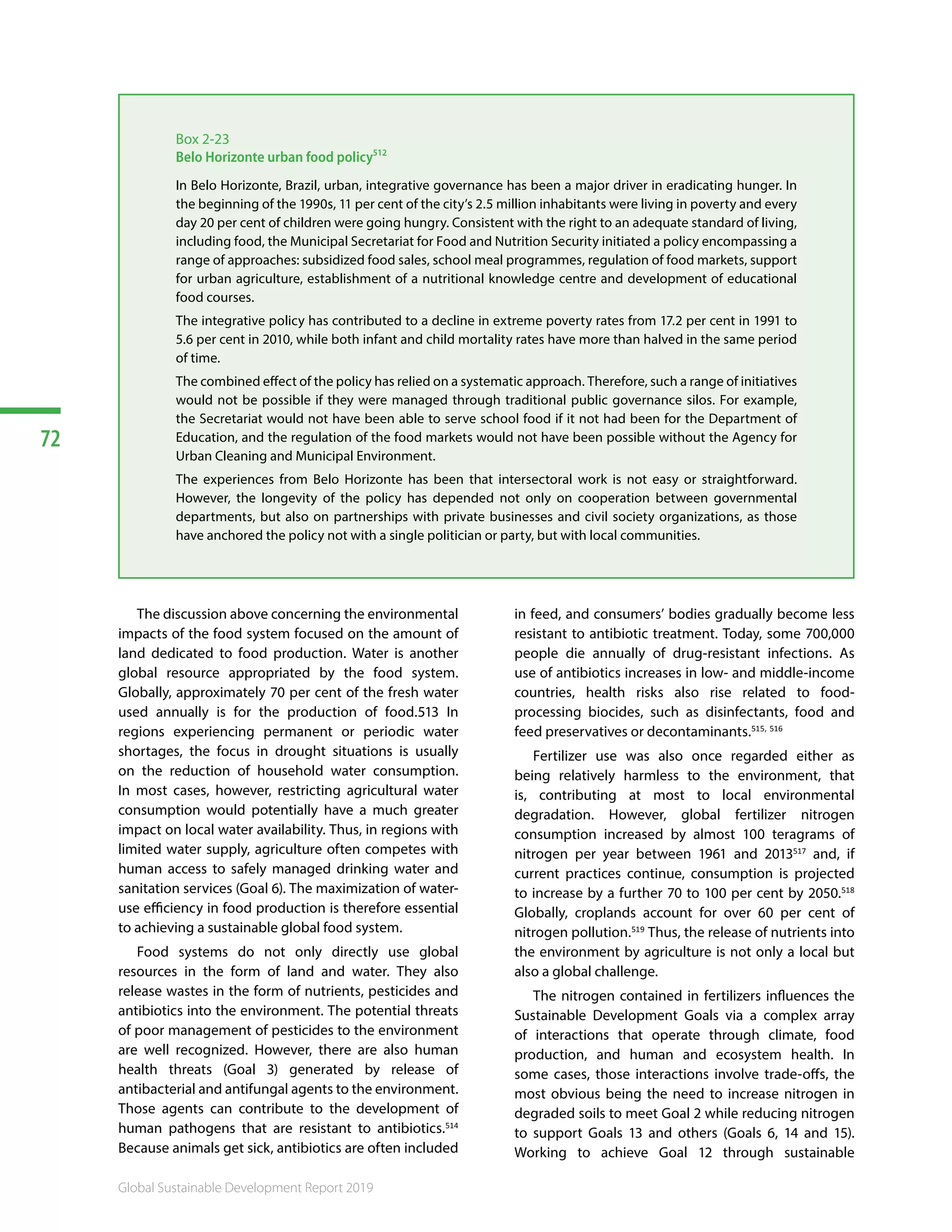 72
Global Sustainable Development Report 2019
Box 2-23
Belo Horizonte urban food policy512
In Belo Horizonte, Brazil, urban, integrative governance has been a major driver in eradicating hunger. In
the beginning of the 1990s, 11 per cent of the city’s 2.5 million inhabitants were living in poverty and every
day 20 per cent of children were going hungry. Consistent with the right to an adequate standard of living,
including food, the Municipal Secretariat for Food and Nutrition Security initiated a policy encompassing a
range of approaches: subsidized food sales, school meal programmes, regulation of food markets, support
for urban agriculture, establishment of a nutritional knowledge centre and development of educational
food courses.
The integrative policy has contributed to a decline in extreme poverty rates from 17.2 per cent in 1991 to
5.6 per cent in 2010, while both infant and child mortality rates have more than halved in the same period
of time.
The combined effect of the policy has relied on a systematic approach. Therefore, such a range of initiatives
would not be possible if they were managed through traditional public governance silos. For example,
the Secretariat would not have been able to serve school food if it not had been for the Department of
Education, and the regulation of the food markets would not have been possible without the Agency for
Urban Cleaning and Municipal Environment.
The experiences from Belo Horizonte has been that intersectoral work is not easy or straightforward.
However, the longevity of the policy has depended not only on cooperation between governmental
departments, but also on partnerships with private businesses and civil society organizations, as those
have anchored the policy not with a single politician or party, but with local communities.
The discussion above concerning the environmental
impacts of the food system focused on the amount of
land dedicated to food production. Water is another
global resource appropriated by the food system.
Globally, approximately 70 per cent of the fresh water
used annually is for the production of food.513 In
regions experiencing permanent or periodic water
shortages, the focus in drought situations is usually
on the reduction of household water consumption.
In most cases, however, restricting agricultural water
consumption would potentially have a much greater
impact on local water availability. Thus, in regions with
limited water supply, agriculture often competes with
human access to safely managed drinking water and
sanitation services (Goal 6). The maximization of water-
use efficiency in food production is therefore essential
to achieving a sustainable global food system.
Food systems do not only directly use global
resources in the form of land and water. They also
release wastes in the form of nutrients, pesticides and
antibiotics into the environment. The potential threats
of poor management of pesticides to the environment
are well recognized. However, there are also human
health threats (Goal 3) generated by release of
antibacterial and antifungal agents to the environment.
Those agents can contribute to the development of
human pathogens that are resistant to antibiotics.514
Because animals get sick, antibiotics are often included
in feed, and consumers’ bodies gradually become less
resistant to antibiotic treatment. Today, some 700,000
people die annually of drug-resistant infections. As
use of antibiotics increases in low- and middle-income
countries, health risks also rise related to food-
processing biocides, such as disinfectants, food and
feed preservatives or decontaminants.515, 516
Fertilizer use was also once regarded either as
being relatively harmless to the environment, that
is, contributing at most to local environmental
degradation. However, global fertilizer nitrogen
consumption increased by almost 100 teragrams of
nitrogen per year between 1961 and 2013517
and, if
current practices continue, consumption is projected
to increase by a further 70 to 100 per cent by 2050.518
Globally, croplands account for over 60 per cent of
nitrogen pollution.519
Thus, the release of nutrients into
the environment by agriculture is not only a local but
also a global challenge.
The nitrogen contained in fertilizers influences the
Sustainable Development Goals via a complex array
of interactions that operate through climate, food
production, and human and ecosystem health. In
some cases, those interactions involve trade-offs, the
most obvious being the need to increase nitrogen in
degraded soils to meet Goal 2 while reducing nitrogen
to support Goals 13 and others (Goals 6, 14 and 15).
Working to achieve Goal 12 through sustainable
 