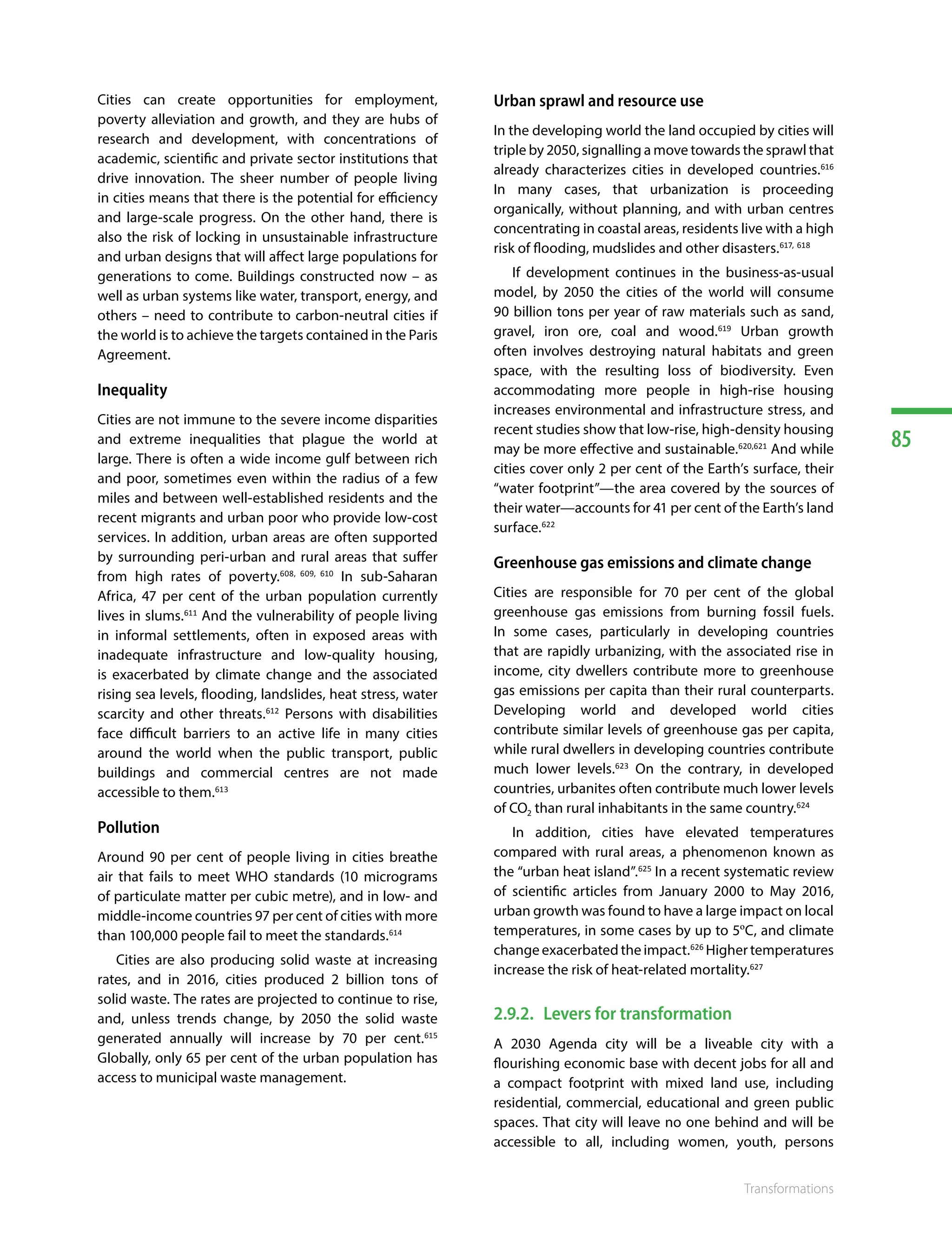 85
Transformations
Cities can create opportunities for employment,
poverty alleviation and growth, and they are hubs of
research and development, with concentrations of
academic, scientific and private sector institutions that
drive innovation. The sheer number of people living
in cities means that there is the potential for efficiency
and large-scale progress. On the other hand, there is
also the risk of locking in unsustainable infrastructure
and urban designs that will affect large populations for
generations to come. Buildings constructed now – as
well as urban systems like water, transport, energy, and
others – need to contribute to carbon-neutral cities if
the world is to achieve the targets contained in the Paris
Agreement.
Inequality
Cities are not immune to the severe income disparities
and extreme inequalities that plague the world at
large. There is often a wide income gulf between rich
and poor, sometimes even within the radius of a few
miles and between well-established residents and the
recent migrants and urban poor who provide low-cost
services. In addition, urban areas are often supported
by surrounding peri-urban and rural areas that suffer
from high rates of poverty.608, 609, 610
In sub-Saharan
Africa, 47 per cent of the urban population currently
lives in slums.611
And the vulnerability of people living
in informal settlements, often in exposed areas with
inadequate infrastructure and low-quality housing,
is exacerbated by climate change and the associated
rising sea levels, flooding, landslides, heat stress, water
scarcity and other threats.612
Persons with disabilities
face difficult barriers to an active life in many cities
around the world when the public transport, public
buildings and commercial centres are not made
accessible to them.613
Pollution
Around 90 per cent of people living in cities breathe
air that fails to meet WHO standards (10 micrograms
of particulate matter per cubic metre), and in low- and
middle-income countries 97 per cent of cities with more
than 100,000 people fail to meet the standards.614
Cities are also producing solid waste at increasing
rates, and in 2016, cities produced 2 billion tons of
solid waste. The rates are projected to continue to rise,
and, unless trends change, by 2050 the solid waste
generated annually will increase by 70 per cent.615
Globally, only 65 per cent of the urban population has
access to municipal waste management.
Urban sprawl and resource use
In the developing world the land occupied by cities will
triple by 2050, signalling a move towards the sprawl that
already characterizes cities in developed countries.616
In many cases, that urbanization is proceeding
organically, without planning, and with urban centres
concentrating in coastal areas, residents live with a high
risk of flooding, mudslides and other disasters.617, 618
If development continues in the business-as-usual
model, by 2050 the cities of the world will consume
90 billion tons per year of raw materials such as sand,
gravel, iron ore, coal and wood.619
Urban growth
often involves destroying natural habitats and green
space, with the resulting loss of biodiversity. Even
accommodating more people in high-rise housing
increases environmental and infrastructure stress, and
recent studies show that low-rise, high-density housing
may be more effective and sustainable.620,621
And while
cities cover only 2 per cent of the Earth’s surface, their
“water footprint”—the area covered by the sources of
their water—accounts for 41 per cent of the Earth’s land
surface.622
Greenhouse gas emissions and climate change
Cities are responsible for 70 per cent of the global
greenhouse gas emissions from burning fossil fuels.
In some cases, particularly in developing countries
that are rapidly urbanizing, with the associated rise in
income, city dwellers contribute more to greenhouse
gas emissions per capita than their rural counterparts.
Developing world and developed world cities
contribute similar levels of greenhouse gas per capita,
while rural dwellers in developing countries contribute
much lower levels.623
On the contrary, in developed
countries, urbanites often contribute much lower levels
of CO2 than rural inhabitants in the same country.624
In addition, cities have elevated temperatures
compared with rural areas, a phenomenon known as
the “urban heat island”.625
In a recent systematic review
of scientific articles from January 2000 to May 2016,
urban growth was found to have a large impact on local
temperatures, in some cases by up to 5ºC, and climate
change exacerbated the impact.626
Higher temperatures
increase the risk of heat-related mortality.627
2.9.2.	 Levers for transformation
A 2030 Agenda city will be a liveable city with a
flourishing economic base with decent jobs for all and
a compact footprint with mixed land use, including
residential, commercial, educational and green public
spaces. That city will leave no one behind and will be
accessible to all, including women, youth, persons
 