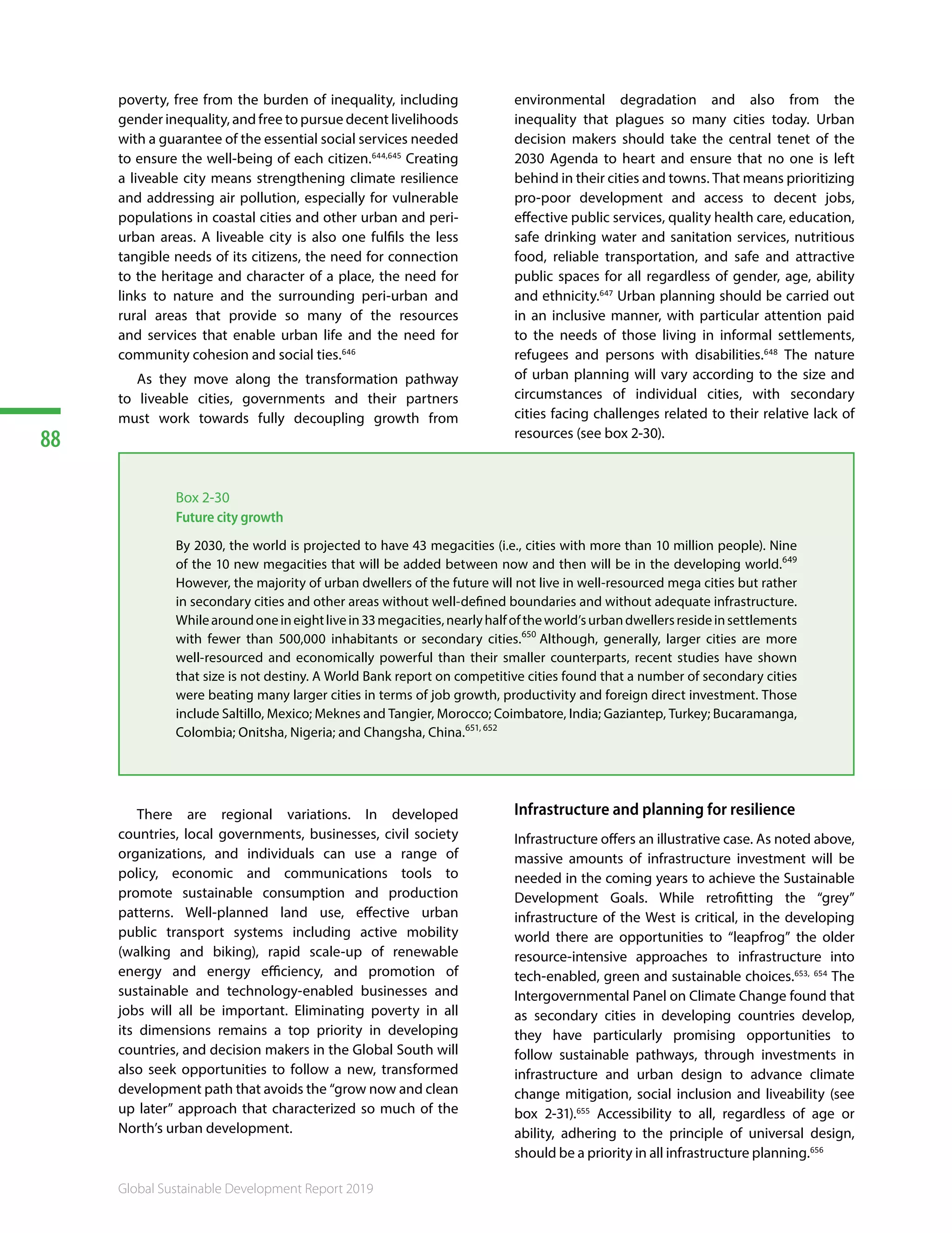 88
Global Sustainable Development Report 2019
poverty, free from the burden of inequality, including
gender inequality, and free to pursue decent livelihoods
with a guarantee of the essential social services needed
to ensure the well-being of each citizen.644,645
Creating
a liveable city means strengthening climate resilience
and addressing air pollution, especially for vulnerable
populations in coastal cities and other urban and peri-
urban areas. A liveable city is also one fulfils the less
tangible needs of its citizens, the need for connection
to the heritage and character of a place, the need for
links to nature and the surrounding peri-urban and
rural areas that provide so many of the resources
and services that enable urban life and the need for
community cohesion and social ties.646
As they move along the transformation pathway
to liveable cities, governments and their partners
must work towards fully decoupling growth from
environmental degradation and also from the
inequality that plagues so many cities today. Urban
decision makers should take the central tenet of the
2030 Agenda to heart and ensure that no one is left
behind in their cities and towns. That means prioritizing
pro-poor development and access to decent jobs,
effective public services, quality health care, education,
safe drinking water and sanitation services, nutritious
food, reliable transportation, and safe and attractive
public spaces for all regardless of gender, age, ability
and ethnicity.647
Urban planning should be carried out
in an inclusive manner, with particular attention paid
to the needs of those living in informal settlements,
refugees and persons with disabilities.648
The nature
of urban planning will vary according to the size and
circumstances of individual cities, with secondary
cities facing challenges related to their relative lack of
resources (see box 2-30). 649650651652
Box 2-30
Future city growth
By 2030, the world is projected to have 43 megacities (i.e., cities with more than 10 million people). Nine
of the 10 new megacities that will be added between now and then will be in the developing world.649
However, the majority of urban dwellers of the future will not live in well-resourced mega cities but rather
in secondary cities and other areas without well-defined boundaries and without adequate infrastructure.
Whilearoundoneineightlivein33megacities,nearlyhalfoftheworld’surbandwellersresideinsettlements
with fewer than 500,000 inhabitants or secondary cities.650
Although, generally, larger cities are more
well-resourced and economically powerful than their smaller counterparts, recent studies have shown
that size is not destiny. A World Bank report on competitive cities found that a number of secondary cities
were beating many larger cities in terms of job growth, productivity and foreign direct investment. Those
include Saltillo, Mexico; Meknes and Tangier, Morocco; Coimbatore, India; Gaziantep, Turkey; Bucaramanga,
Colombia; Onitsha, Nigeria; and Changsha, China.651, 652
There are regional variations. In developed
countries, local governments, businesses, civil society
organizations, and individuals can use a range of
policy, economic and communications tools to
promote sustainable consumption and production
patterns. Well-planned land use, effective urban
public transport systems including active mobility
(walking and biking), rapid scale-up of renewable
energy and energy efficiency, and promotion of
sustainable and technology-enabled businesses and
jobs will all be important. Eliminating poverty in all
its dimensions remains a top priority in developing
countries, and decision makers in the Global South will
also seek opportunities to follow a new, transformed
development path that avoids the “grow now and clean
up later” approach that characterized so much of the
North’s urban development.
Infrastructure and planning for resilience
Infrastructure offers an illustrative case. As noted above,
massive amounts of infrastructure investment will be
needed in the coming years to achieve the Sustainable
Development Goals. While retrofitting the “grey”
infrastructure of the West is critical, in the developing
world there are opportunities to “leapfrog” the older
resource-intensive approaches to infrastructure into
tech-enabled, green and sustainable choices.653, 654
The
Intergovernmental Panel on Climate Change found that
as secondary cities in developing countries develop,
they have particularly promising opportunities to
follow sustainable pathways, through investments in
infrastructure and urban design to advance climate
change mitigation, social inclusion and liveability (see
box 2-31).655
Accessibility to all, regardless of age or
ability, adhering to the principle of universal design,
should be a priority in all infrastructure planning.656 657658
 