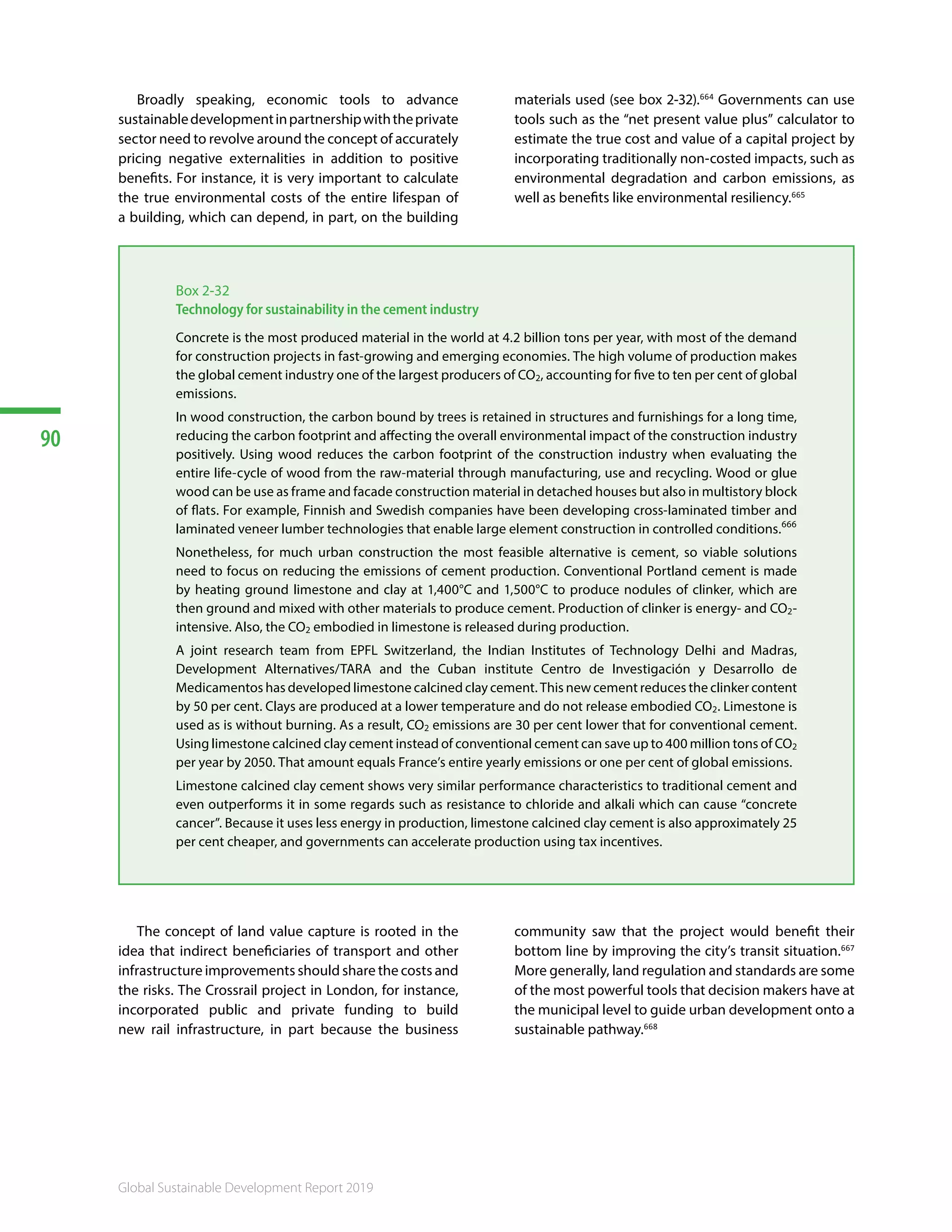 90
Global Sustainable Development Report 2019
Broadly speaking, economic tools to advance
sustainabledevelopmentinpartnershipwiththeprivate
sector need to revolve around the concept of accurately
pricing negative externalities in addition to positive
benefits. For instance, it is very important to calculate
the true environmental costs of the entire lifespan of
a building, which can depend, in part, on the building
materials used (see box 2-32).664
Governments can use
tools such as the “net present value plus” calculator to
estimate the true cost and value of a capital project by
incorporating traditionally non-costed impacts, such as
environmental degradation and carbon emissions, as
well as benefits like environmental resiliency.665 666
Box 2-32
Technology for sustainability in the cement industry
Concrete is the most produced material in the world at 4.2 billion tons per year, with most of the demand
for construction projects in fast-growing and emerging economies. The high volume of production makes
the global cement industry one of the largest producers of CO2, accounting for five to ten per cent of global
emissions.
In wood construction, the carbon bound by trees is retained in structures and furnishings for a long time,
reducing the carbon footprint and affecting the overall environmental impact of the construction industry
positively. Using wood reduces the carbon footprint of the construction industry when evaluating the
entire life-cycle of wood from the raw-material through manufacturing, use and recycling. Wood or glue
wood can be use as frame and facade construction material in detached houses but also in multistory block
of flats. For example, Finnish and Swedish companies have been developing cross-laminated timber and
laminated veneer lumber technologies that enable large element construction in controlled conditions.666
Nonetheless, for much urban construction the most feasible alternative is cement, so viable solutions
need to focus on reducing the emissions of cement production. Conventional Portland cement is made
by heating ground limestone and clay at 1,400°C and 1,500°C to produce nodules of clinker, which are
then ground and mixed with other materials to produce cement. Production of clinker is energy- and CO2-
intensive. Also, the CO2 embodied in limestone is released during production.
A joint research team from EPFL Switzerland, the Indian Institutes of Technology Delhi and Madras,
Development Alternatives/TARA and the Cuban institute Centro de Investigación y Desarrollo de
Medicamentos has developed limestone calcined clay cement. This new cement reduces the clinker content
by 50 per cent. Clays are produced at a lower temperature and do not release embodied CO2. Limestone is
used as is without burning. As a result, CO2 emissions are 30 per cent lower that for conventional cement.
Using limestone calcined clay cement instead of conventional cement can save up to 400 million tons of CO2
per year by 2050. That amount equals France’s entire yearly emissions or one per cent of global emissions.
Limestone calcined clay cement shows very similar performance characteristics to traditional cement and
even outperforms it in some regards such as resistance to chloride and alkali which can cause “concrete
cancer”. Because it uses less energy in production, limestone calcined clay cement is also approximately 25
per cent cheaper, and governments can accelerate production using tax incentives.
The concept of land value capture is rooted in the
idea that indirect beneficiaries of transport and other
infrastructure improvements should share the costs and
the risks. The Crossrail project in London, for instance,
incorporated public and private funding to build
new rail infrastructure, in part because the business
community saw that the project would benefit their
bottom line by improving the city’s transit situation.667
More generally, land regulation and standards are some
of the most powerful tools that decision makers have at
the municipal level to guide urban development onto a
sustainable pathway.668 669
 