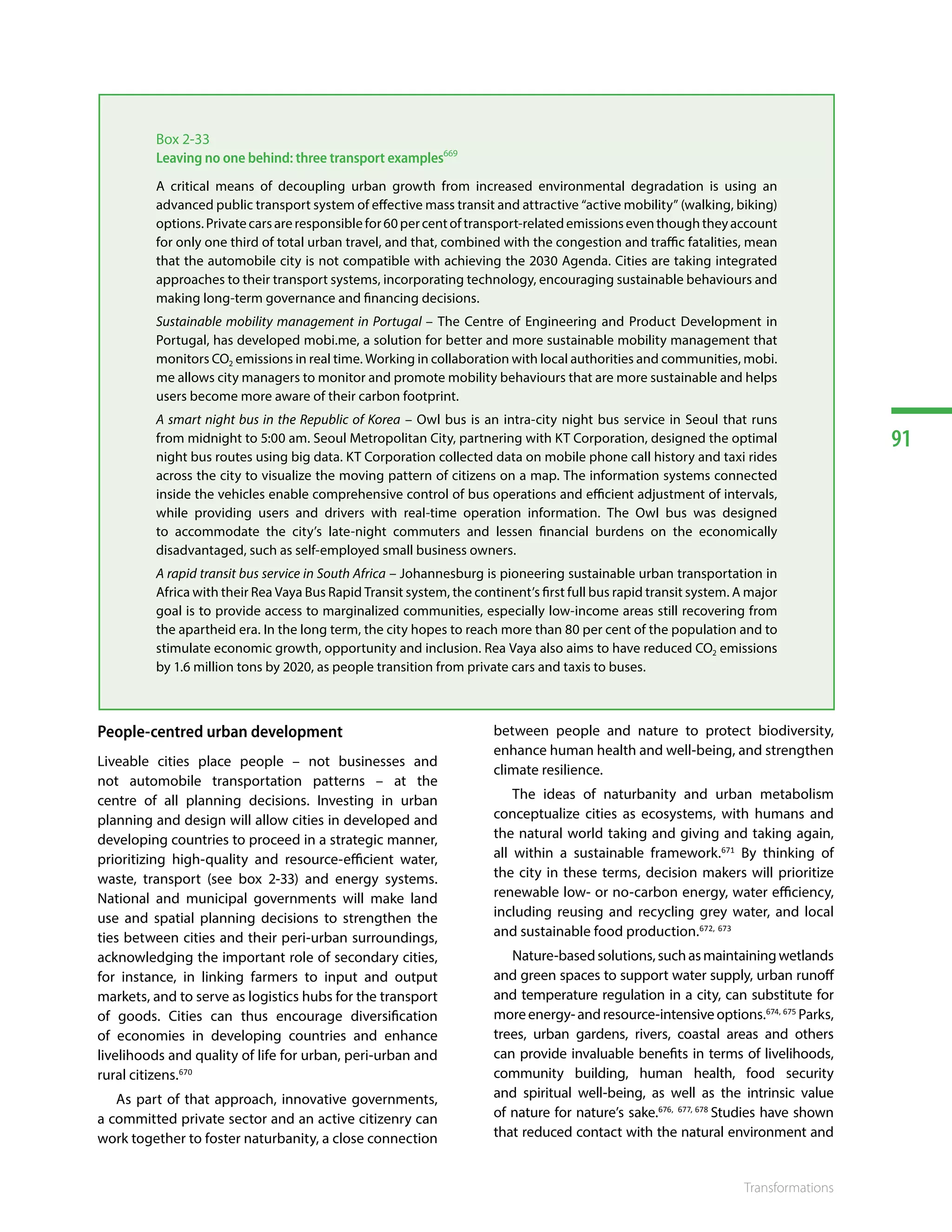 91
Transformations
People-centred urban development
Liveable cities place people – not businesses and
not automobile transportation patterns – at the
centre of all planning decisions. Investing in urban
planning and design will allow cities in developed and
developing countries to proceed in a strategic manner,
prioritizing high-quality and resource-efficient water,
waste, transport (see box 2-33) and energy systems.
National and municipal governments will make land
use and spatial planning decisions to strengthen the
ties between cities and their peri-urban surroundings,
acknowledging the important role of secondary cities,
for instance, in linking farmers to input and output
markets, and to serve as logistics hubs for the transport
of goods. Cities can thus encourage diversification
of economies in developing countries and enhance
livelihoods and quality of life for urban, peri-urban and
rural citizens.670
As part of that approach, innovative governments,
a committed private sector and an active citizenry can
work together to foster naturbanity, a close connection
between people and nature to protect biodiversity,
enhance human health and well-being, and strengthen
climate resilience.
The ideas of naturbanity and urban metabolism
conceptualize cities as ecosystems, with humans and
the natural world taking and giving and taking again,
all within a sustainable framework.671
By thinking of
the city in these terms, decision makers will prioritize
renewable low- or no-carbon energy, water efficiency,
including reusing and recycling grey water, and local
and sustainable food production.672, 673
Nature-basedsolutions,suchasmaintainingwetlands
and green spaces to support water supply, urban runoff
and temperature regulation in a city, can substitute for
moreenergy-andresource-intensiveoptions.674, 675
Parks,
trees, urban gardens, rivers, coastal areas and others
can provide invaluable benefits in terms of livelihoods,
community building, human health, food security
and spiritual well-being, as well as the intrinsic value
of nature for nature’s sake.676, 677, 678
Studies have shown
that reduced contact with the natural environment and
Box 2-33
Leaving no one behind: three transport examples669
A critical means of decoupling urban growth from increased environmental degradation is using an
advanced public transport system of effective mass transit and attractive “active mobility” (walking, biking)
options.Privatecarsareresponsiblefor60percentoftransport-relatedemissionseventhoughtheyaccount
for only one third of total urban travel, and that, combined with the congestion and traffic fatalities, mean
that the automobile city is not compatible with achieving the 2030 Agenda. Cities are taking integrated
approaches to their transport systems, incorporating technology, encouraging sustainable behaviours and
making long-term governance and financing decisions.
Sustainable mobility management in Portugal – The Centre of Engineering and Product Development in
Portugal, has developed mobi.me, a solution for better and more sustainable mobility management that
monitors CO2 emissions in real time. Working in collaboration with local authorities and communities, mobi.
me allows city managers to monitor and promote mobility behaviours that are more sustainable and helps
users become more aware of their carbon footprint.
A smart night bus in the Republic of Korea – Owl bus is an intra-city night bus service in Seoul that runs
from midnight to 5:00 am. Seoul Metropolitan City, partnering with KT Corporation, designed the optimal
night bus routes using big data. KT Corporation collected data on mobile phone call history and taxi rides
across the city to visualize the moving pattern of citizens on a map. The information systems connected
inside the vehicles enable comprehensive control of bus operations and efficient adjustment of intervals,
while providing users and drivers with real-time operation information. The Owl bus was designed
to accommodate the city’s late-night commuters and lessen financial burdens on the economically
disadvantaged, such as self-employed small business owners.
A rapid transit bus service in South Africa – Johannesburg is pioneering sustainable urban transportation in
Africa with their Rea Vaya Bus Rapid Transit system, the continent’s first full bus rapid transit system. A major
goal is to provide access to marginalized communities, especially low-income areas still recovering from
the apartheid era. In the long term, the city hopes to reach more than 80 per cent of the population and to
stimulate economic growth, opportunity and inclusion. Rea Vaya also aims to have reduced CO2 emissions
by 1.6 million tons by 2020, as people transition from private cars and taxis to buses.
 
