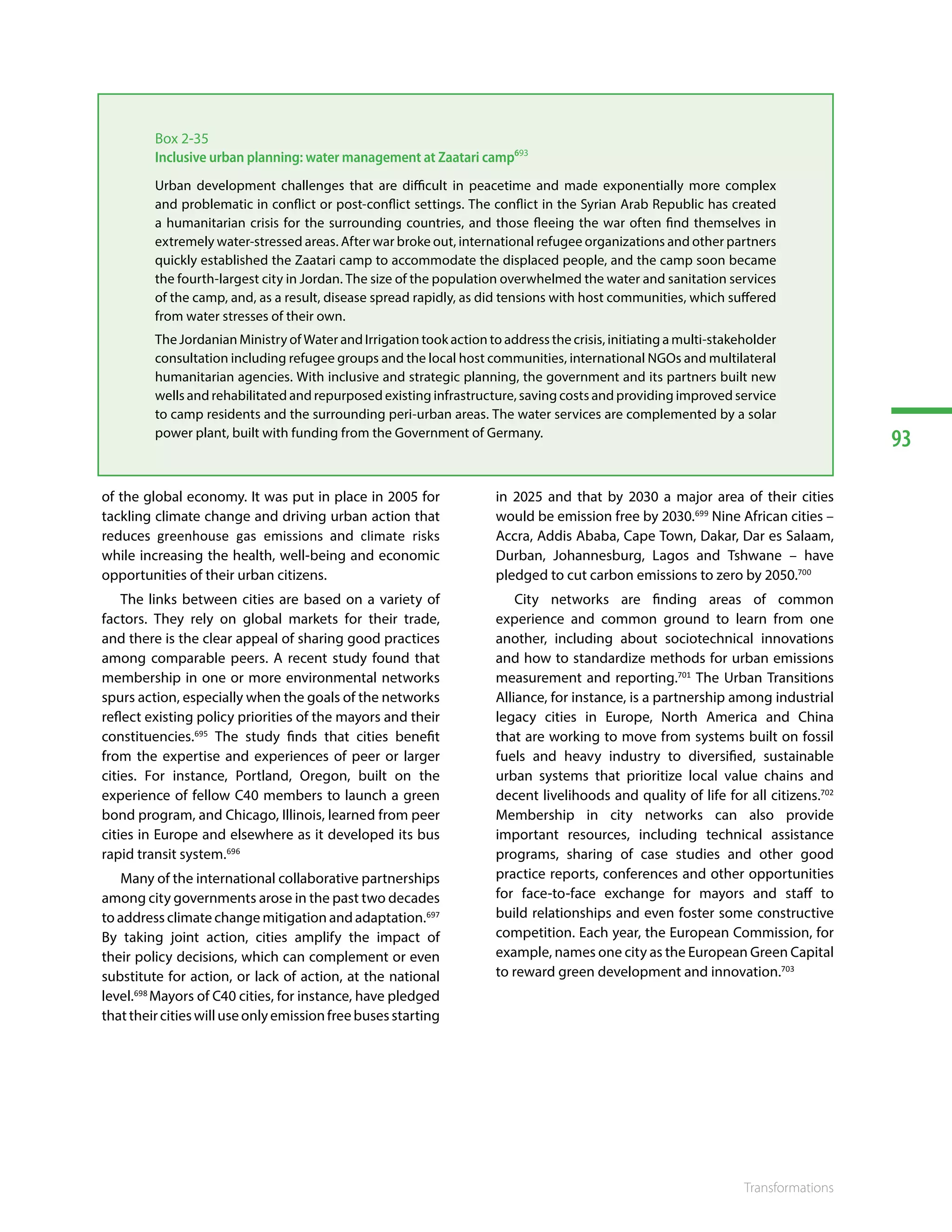 93
Transformations
of the global economy. It was put in place in 2005 for
tackling climate change and driving urban action that
reduces  greenhouse gas emissions  and  climate risks
while increasing the health, well-being and economic
opportunities of their urban citizens.
The links between cities are based on a variety of
factors. They rely on global markets for their trade,
and there is the clear appeal of sharing good practices
among comparable peers. A recent study found that
membership in one or more environmental networks
spurs action, especially when the goals of the networks
reflect existing policy priorities of the mayors and their
constituencies.695
The study finds that cities benefit
from the expertise and experiences of peer or larger
cities. For instance, Portland, Oregon, built on the
experience of fellow C40 members to launch a green
bond program, and Chicago, Illinois, learned from peer
cities in Europe and elsewhere as it developed its bus
rapid transit system.696
Many of the international collaborative partnerships
among city governments arose in the past two decades
to address climate change mitigation and adaptation.697
By taking joint action, cities amplify the impact of
their policy decisions, which can complement or even
substitute for action, or lack of action, at the national
level.698
Mayors of C40 cities, for instance, have pledged
thattheircitieswilluseonlyemissionfreebusesstarting
in 2025 and that by 2030 a major area of their cities
would be emission free by 2030.699
Nine African cities –
Accra, Addis Ababa, Cape Town, Dakar, Dar es Salaam,
Durban, Johannesburg, Lagos and Tshwane – have
pledged to cut carbon emissions to zero by 2050.700
City networks are finding areas of common
experience and common ground to learn from one
another, including about sociotechnical innovations
and how to standardize methods for urban emissions
measurement and reporting.701
The Urban Transitions
Alliance, for instance, is a partnership among industrial
legacy cities in Europe, North America and China
that are working to move from systems built on fossil
fuels and heavy industry to diversified, sustainable
urban systems that prioritize local value chains and
decent livelihoods and quality of life for all citizens.702
Membership in city networks can also provide
important resources, including technical assistance
programs, sharing of case studies and other good
practice reports, conferences and other opportunities
for face-to-face exchange for mayors and staff to
build relationships and even foster some constructive
competition. Each year, the European Commission, for
example, names one city as the European Green Capital
to reward green development and innovation.703
Box 2-35
Inclusive urban planning: water management at Zaatari camp693
Urban development challenges that are difficult in peacetime and made exponentially more complex
and problematic in conflict or post-conflict settings. The conflict in the Syrian Arab Republic has created
a humanitarian crisis for the surrounding countries, and those fleeing the war often find themselves in
extremely water-stressed areas. After war broke out, international refugee organizations and other partners
quickly established the Zaatari camp to accommodate the displaced people, and the camp soon became
the fourth-largest city in Jordan. The size of the population overwhelmed the water and sanitation services
of the camp, and, as a result, disease spread rapidly, as did tensions with host communities, which suffered
from water stresses of their own.
The Jordanian Ministry of Water and Irrigation took action to address the crisis, initiating a multi-stakeholder
consultation including refugee groups and the local host communities, international NGOs and multilateral
humanitarian agencies. With inclusive and strategic planning, the government and its partners built new
wells and rehabilitated and repurposed existing infrastructure, saving costs and providing improved service
to camp residents and the surrounding peri-urban areas. The water services are complemented by a solar
power plant, built with funding from the Government of Germany.
 