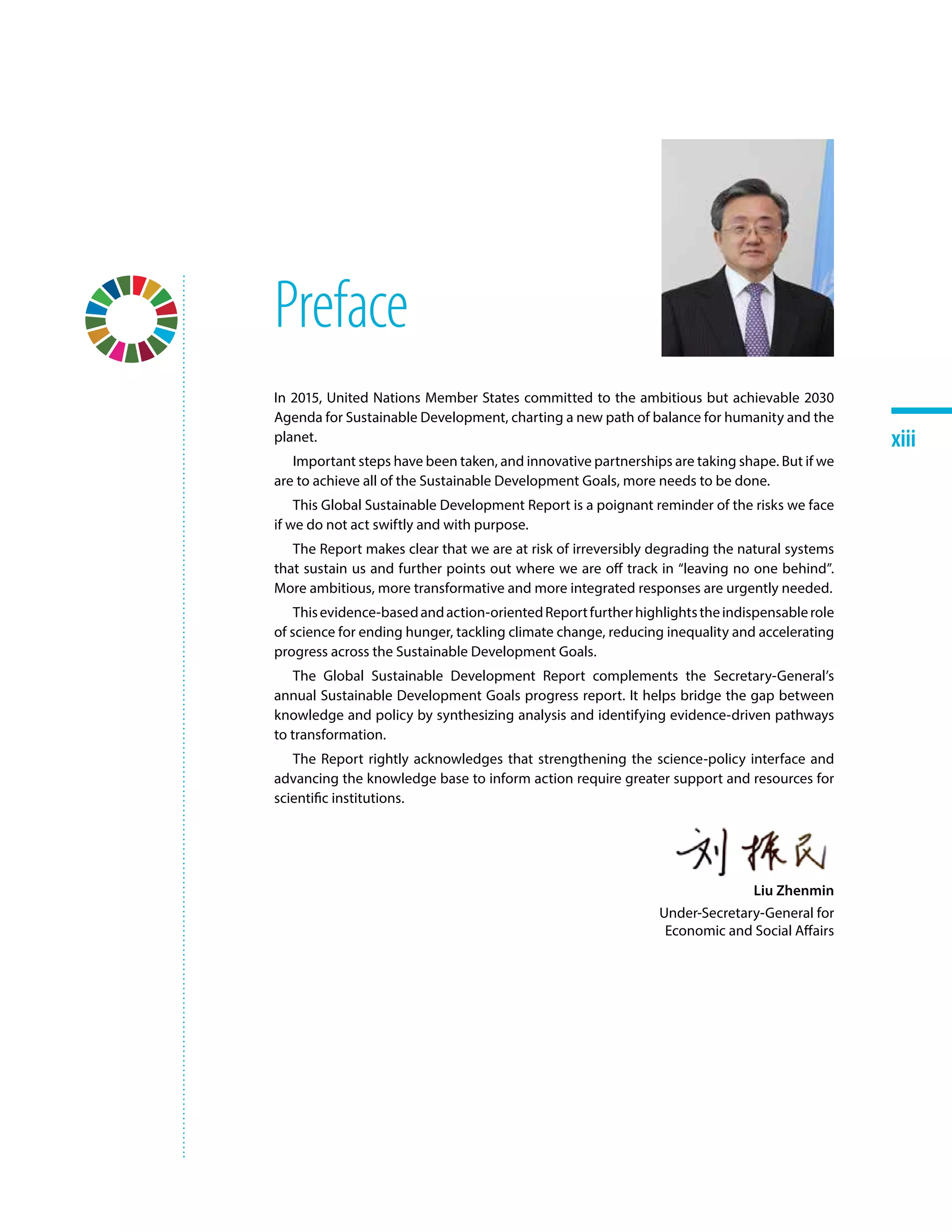 xiiixiii
Preface
In 2015, United Nations Member States committed to the ambitious but achievable 2030
Agenda for Sustainable Development, charting a new path of balance for humanity and the
planet.
Important steps have been taken, and innovative partnerships are taking shape. But if we
are to achieve all of the Sustainable Development Goals, more needs to be done.
This Global Sustainable Development Report is a poignant reminder of the risks we face
if we do not act swiftly and with purpose.
The Report makes clear that we are at risk of irreversibly degrading the natural systems
that sustain us and further points out where we are off track in “leaving no one behind”.
More ambitious, more transformative and more integrated responses are urgently needed.
Thisevidence-basedandaction-orientedReportfurtherhighlightstheindispensablerole
of science for ending hunger, tackling climate change, reducing inequality and accelerating
progress across the Sustainable Development Goals.
The Global Sustainable Development Report complements the Secretary-General’s
annual Sustainable Development Goals progress report. It helps bridge the gap between
knowledge and policy by synthesizing analysis and identifying evidence-driven pathways
to transformation.
The Report rightly acknowledges that strengthening the science-policy interface and
advancing the knowledge base to inform action require greater support and resources for
scientific institutions.
Liu Zhenmin
Under-Secretary-General for
Economic and Social Affairs
 