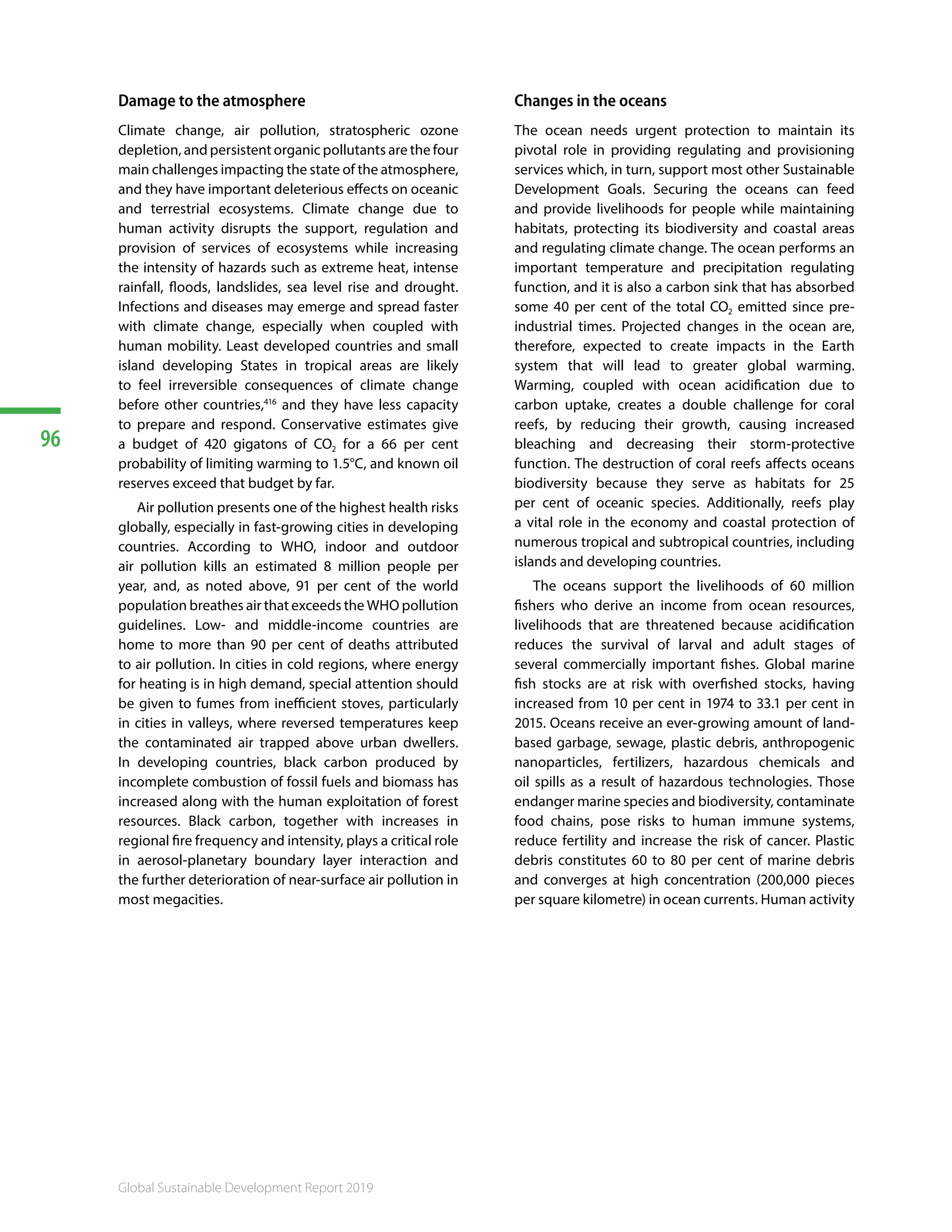 96
Global Sustainable Development Report 2019
Damage to the atmosphere
Climate change, air pollution, stratospheric ozone
depletion, and persistent organic pollutants are the four
main challenges impacting the state of the atmosphere,
and they have important deleterious effects on oceanic
and terrestrial ecosystems. Climate change due to
human activity disrupts the support, regulation and
provision of services of ecosystems while increasing
the intensity of hazards such as extreme heat, intense
rainfall, floods, landslides, sea level rise and drought.
Infections and diseases may emerge and spread faster
with climate change, especially when coupled with
human mobility. Least developed countries and small
island developing States in tropical areas are likely
to feel irreversible consequences of climate change
before other countries,416
and they have less capacity
to prepare and respond. Conservative estimates give
a budget of 420 gigatons of CO2 for a 66 per cent
probability of limiting warming to 1.5°C, and known oil
reserves exceed that budget by far.
Air pollution presents one of the highest health risks
globally, especially in fast-growing cities in developing
countries. According to WHO, indoor and outdoor
air pollution kills an estimated 8 million people per
year, and, as noted above, 91 per cent of the world
population breathes air that exceeds the WHO pollution
guidelines. Low- and middle-income countries are
home to more than 90 per cent of deaths attributed
to air pollution. In cities in cold regions, where energy
for heating is in high demand, special attention should
be given to fumes from inefficient stoves, particularly
in cities in valleys, where reversed temperatures keep
the contaminated air trapped above urban dwellers.
In developing countries, black carbon produced by
incomplete combustion of fossil fuels and biomass has
increased along with the human exploitation of forest
resources. Black carbon, together with increases in
regional fire frequency and intensity, plays a critical role
in aerosol-planetary boundary layer interaction and
the further deterioration of near-surface air pollution in
most megacities.
Changes in the oceans
The ocean needs urgent protection to maintain its
pivotal role in providing regulating and provisioning
services which, in turn, support most other Sustainable
Development Goals. Securing the oceans can feed
and provide livelihoods for people while maintaining
habitats, protecting its biodiversity and coastal areas
and regulating climate change. The ocean performs an
important temperature and precipitation regulating
function, and it is also a carbon sink that has absorbed
some 40 per cent of the total CO2 emitted since pre-
industrial times. Projected changes in the ocean are,
therefore, expected to create impacts in the Earth
system that will lead to greater global warming.
Warming, coupled with ocean acidification due to
carbon uptake, creates a double challenge for coral
reefs, by reducing their growth, causing increased
bleaching and decreasing their storm-protective
function. The destruction of coral reefs affects oceans
biodiversity because they serve as habitats for 25
per cent of oceanic species. Additionally, reefs play
a vital role in the economy and coastal protection of
numerous tropical and subtropical countries, including
islands and developing countries.
The oceans support the livelihoods of 60 million
fishers who derive an income from ocean resources,
livelihoods that are threatened because acidification
reduces the survival of larval and adult stages of
several commercially important fishes. Global marine
fish stocks are at risk with overfished stocks, having
increased from 10 per cent in 1974 to 33.1 per cent in
2015. Oceans receive an ever-growing amount of land-
based garbage, sewage, plastic debris, anthropogenic
nanoparticles, fertilizers, hazardous chemicals and
oil spills as a result of hazardous technologies. Those
endanger marine species and biodiversity, contaminate
food chains, pose risks to human immune systems,
reduce fertility and increase the risk of cancer. Plastic
debris constitutes 60 to 80 per cent of marine debris
and converges at high concentration (200,000 pieces
per square kilometre) in ocean currents. Human activity
 