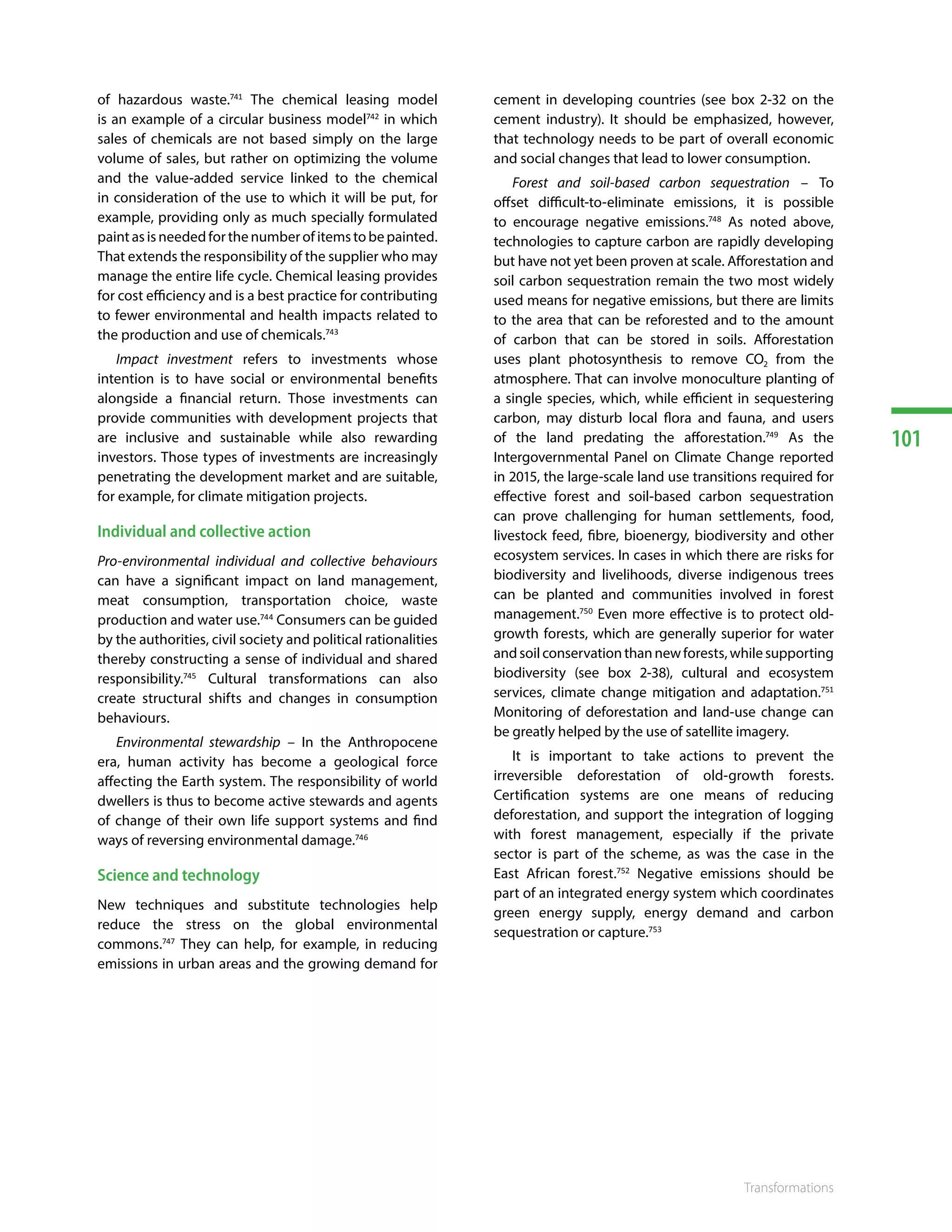 101
Transformations
of hazardous waste.741
The chemical leasing model
is an example of a circular business model742
in which
sales of chemicals are not based simply on the large
volume of sales, but rather on optimizing the volume
and the value-added service linked to the chemical
in consideration of the use to which it will be put, for
example, providing only as much specially formulated
paint as is needed for the number of items to be painted.
That extends the responsibility of the supplier who may
manage the entire life cycle. Chemical leasing provides
for cost efficiency and is a best practice for contributing
to fewer environmental and health impacts related to
the production and use of chemicals.743
Impact investment refers to investments whose
intention is to have social or environmental benefits
alongside a financial return. Those investments can
provide communities with development projects that
are inclusive and sustainable while also rewarding
investors. Those types of investments are increasingly
penetrating the development market and are suitable,
for example, for climate mitigation projects.
Individual and collective action
Pro-environmental individual and collective behaviours
can have a significant impact on land management,
meat consumption, transportation choice, waste
production and water use.744
Consumers can be guided
by the authorities, civil society and political rationalities
thereby constructing a sense of individual and shared
responsibility.745
Cultural transformations can also
create structural shifts and changes in consumption
behaviours.
Environmental stewardship – In the Anthropocene
era, human activity has become a geological force
affecting the Earth system. The responsibility of world
dwellers is thus to become active stewards and agents
of change of their own life support systems and find
ways of reversing environmental damage.746
Science and technology
New techniques and substitute technologies help
reduce the stress on the global environmental
commons.747
They can help, for example, in reducing
emissions in urban areas and the growing demand for
cement in developing countries (see box 2-32 on the
cement industry). It should be emphasized, however,
that technology needs to be part of overall economic
and social changes that lead to lower consumption.
Forest and soil-based carbon sequestration – To
offset difficult-to-eliminate emissions, it is possible
to encourage negative emissions.748
As noted above,
technologies to capture carbon are rapidly developing
but have not yet been proven at scale. Afforestation and
soil carbon sequestration remain the two most widely
used means for negative emissions, but there are limits
to the area that can be reforested and to the amount
of carbon that can be stored in soils. Afforestation
uses plant photosynthesis to remove CO2 from the
atmosphere. That can involve monoculture planting of
a single species, which, while efficient in sequestering
carbon, may disturb local flora and fauna, and users
of the land predating the afforestation.749
As the
Intergovernmental Panel on Climate Change reported
in 2015, the large-scale land use transitions required for
effective forest and soil-based carbon sequestration
can prove challenging for human settlements, food,
livestock feed, fibre, bioenergy, biodiversity and other
ecosystem services. In cases in which there are risks for
biodiversity and livelihoods, diverse indigenous trees
can be planted and communities involved in forest
management.750
Even more effective is to protect old-
growth forests, which are generally superior for water
andsoilconservationthannewforests,whilesupporting
biodiversity (see box 2-38), cultural and ecosystem
services, climate change mitigation and adaptation.751
Monitoring of deforestation and land-use change can
be greatly helped by the use of satellite imagery.
It is important to take actions to prevent the
irreversible deforestation of old-growth forests.
Certification systems are one means of reducing
deforestation, and support the integration of logging
with forest management, especially if the private
sector is part of the scheme, as was the case in the
East African forest.752
Negative emissions should be
part of an integrated energy system which coordinates
green energy supply, energy demand and carbon
sequestration or capture.753 754, 755
 