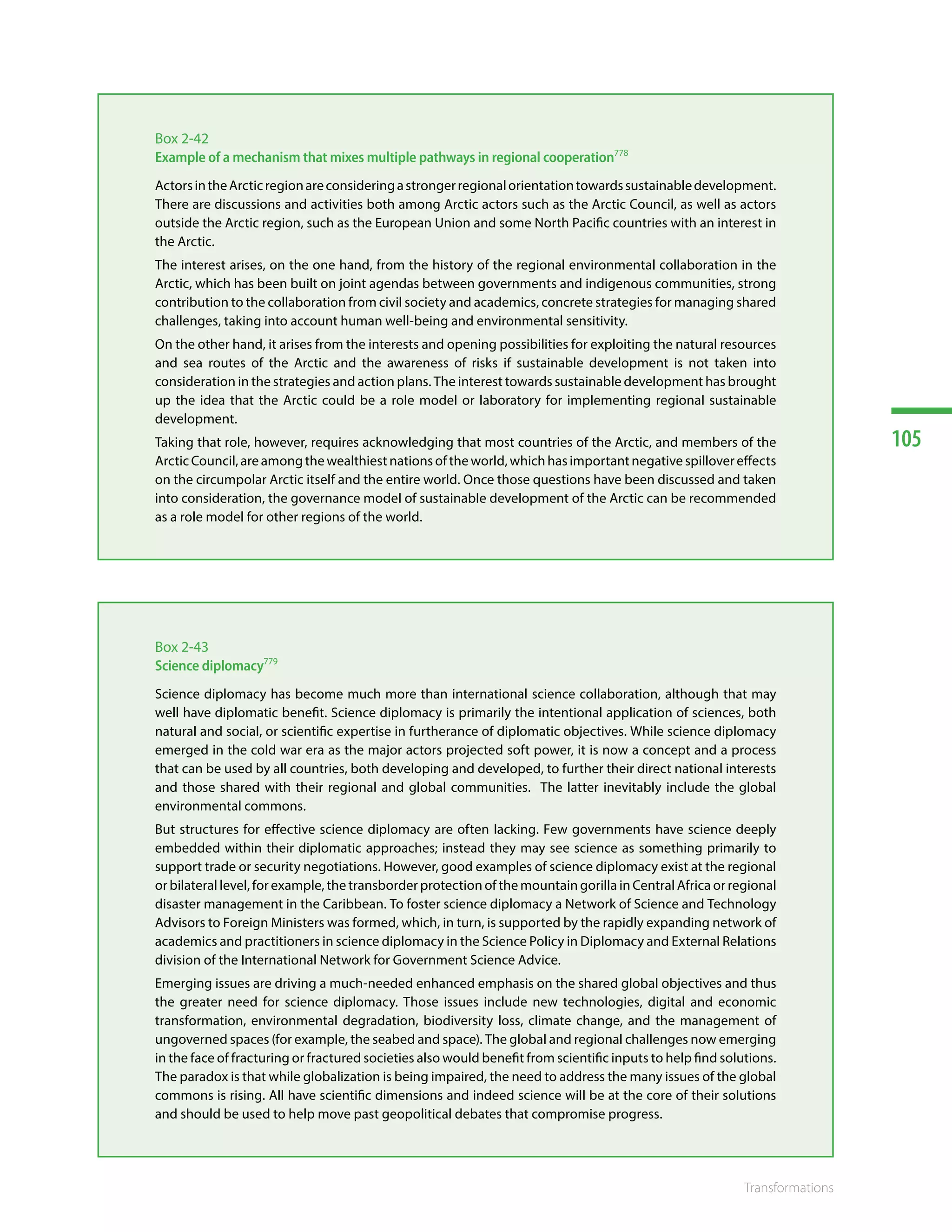 105
Transformations
Box 2-42
Example of a mechanism that mixes multiple pathways in regional cooperation778
ActorsintheArcticregionareconsideringastrongerregionalorientationtowardssustainabledevelopment.
There are discussions and activities both among Arctic actors such as the Arctic Council, as well as actors
outside the Arctic region, such as the European Union and some North Pacific countries with an interest in
the Arctic.
The interest arises, on the one hand, from the history of the regional environmental collaboration in the
Arctic, which has been built on joint agendas between governments and indigenous communities, strong
contribution to the collaboration from civil society and academics, concrete strategies for managing shared
challenges, taking into account human well-being and environmental sensitivity.
On the other hand, it arises from the interests and opening possibilities for exploiting the natural resources
and sea routes of the Arctic and the awareness of risks if sustainable development is not taken into
consideration in the strategies and action plans. The interest towards sustainable development has brought
up the idea that the Arctic could be a role model or laboratory for implementing regional sustainable
development.
Taking that role, however, requires acknowledging that most countries of the Arctic, and members of the
Arctic Council, are among the wealthiest nations of the world, which has important negative spillover effects
on the circumpolar Arctic itself and the entire world. Once those questions have been discussed and taken
into consideration, the governance model of sustainable development of the Arctic can be recommended
as a role model for other regions of the world.
Box 2-43
Science diplomacy779
Science diplomacy has become much more than international science collaboration, although that may
well have diplomatic benefit. Science diplomacy is primarily the intentional application of sciences, both
natural and social, or scientific expertise in furtherance of diplomatic objectives. While science diplomacy
emerged in the cold war era as the major actors projected soft power, it is now a concept and a process
that can be used by all countries, both developing and developed, to further their direct national interests
and those shared with their regional and global communities. The latter inevitably include the global
environmental commons.
But structures for effective science diplomacy are often lacking. Few governments have science deeply
embedded within their diplomatic approaches; instead they may see science as something primarily to
support trade or security negotiations. However, good examples of science diplomacy exist at the regional
or bilateral level, for example, the transborder protection of the mountain gorilla in Central Africa or regional
disaster management in the Caribbean. To foster science diplomacy a Network of Science and Technology
Advisors to Foreign Ministers was formed, which, in turn, is supported by the rapidly expanding network of
academics and practitioners in science diplomacy in the Science Policy in Diplomacy and External Relations
division of the International Network for Government Science Advice.
Emerging issues are driving a much-needed enhanced emphasis on the shared global objectives and thus
the greater need for science diplomacy. Those issues include new technologies, digital and economic
transformation, environmental degradation, biodiversity loss, climate change, and the management of
ungoverned spaces (for example, the seabed and space). The global and regional challenges now emerging
in the face of fracturing or fractured societies also would benefit from scientific inputs to help find solutions.
The paradox is that while globalization is being impaired, the need to address the many issues of the global
commons is rising. All have scientific dimensions and indeed science will be at the core of their solutions
and should be used to help move past geopolitical debates that compromise progress.
 