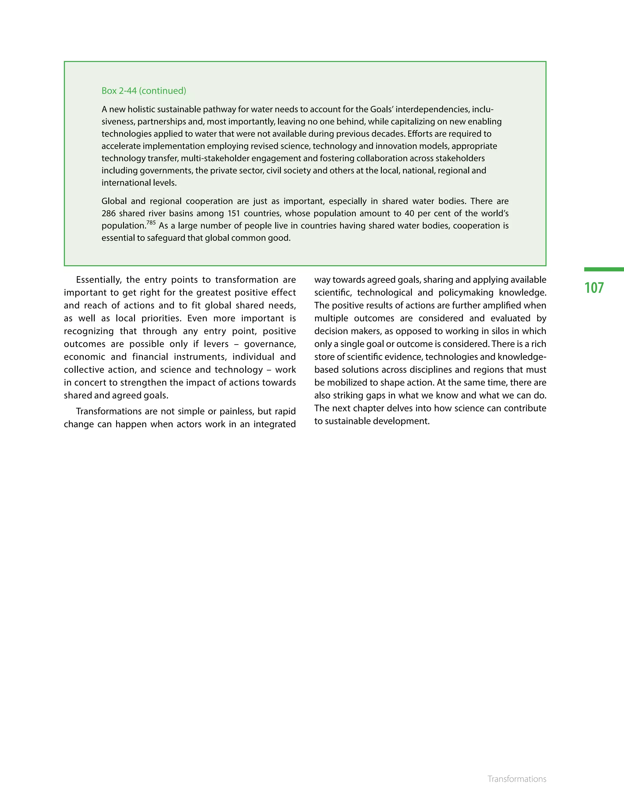 107
Transformations
Essentially, the entry points to transformation are
important to get right for the greatest positive effect
and reach of actions and to fit global shared needs,
as well as local priorities. Even more important is
recognizing that through any entry point, positive
outcomes are possible only if levers – governance,
economic and financial instruments, individual and
collective action, and science and technology – work
in concert to strengthen the impact of actions towards
shared and agreed goals. 786787788789790791792793794795796797
Transformations are not simple or painless, but rapid
change can happen when actors work in an integrated
way towards agreed goals, sharing and applying available
scientific, technological and policymaking knowledge.
The positive results of actions are further amplified when
multiple outcomes are considered and evaluated by
decision makers, as opposed to working in silos in which
only a single goal or outcome is considered. There is a rich
store of scientific evidence, technologies and knowledge-
based solutions across disciplines and regions that must
be mobilized to shape action. At the same time, there are
also striking gaps in what we know and what we can do.
The next chapter delves into how science can contribute
to sustainable development.
Box 2-44 (continued)
A new holistic sustainable pathway for water needs to account for the Goals’ interdependencies, inclu-
siveness, partnerships and, most importantly, leaving no one behind, while capitalizing on new enabling
technologies applied to water that were not available during previous decades. Efforts are required to
accelerate implementation employing revised science, technology and innovation models, appropriate
technology transfer, multi-stakeholder engagement and fostering collaboration across stakeholders
including governments, the private sector, civil society and others at the local, national, regional and
international levels.
Global and regional cooperation are just as important, especially in shared water bodies. There are
286 shared river basins among 151 countries, whose population amount to 40 per cent of the world’s
population.785
As a large number of people live in countries having shared water bodies, cooperation is
essential to safeguard that global common good.
 