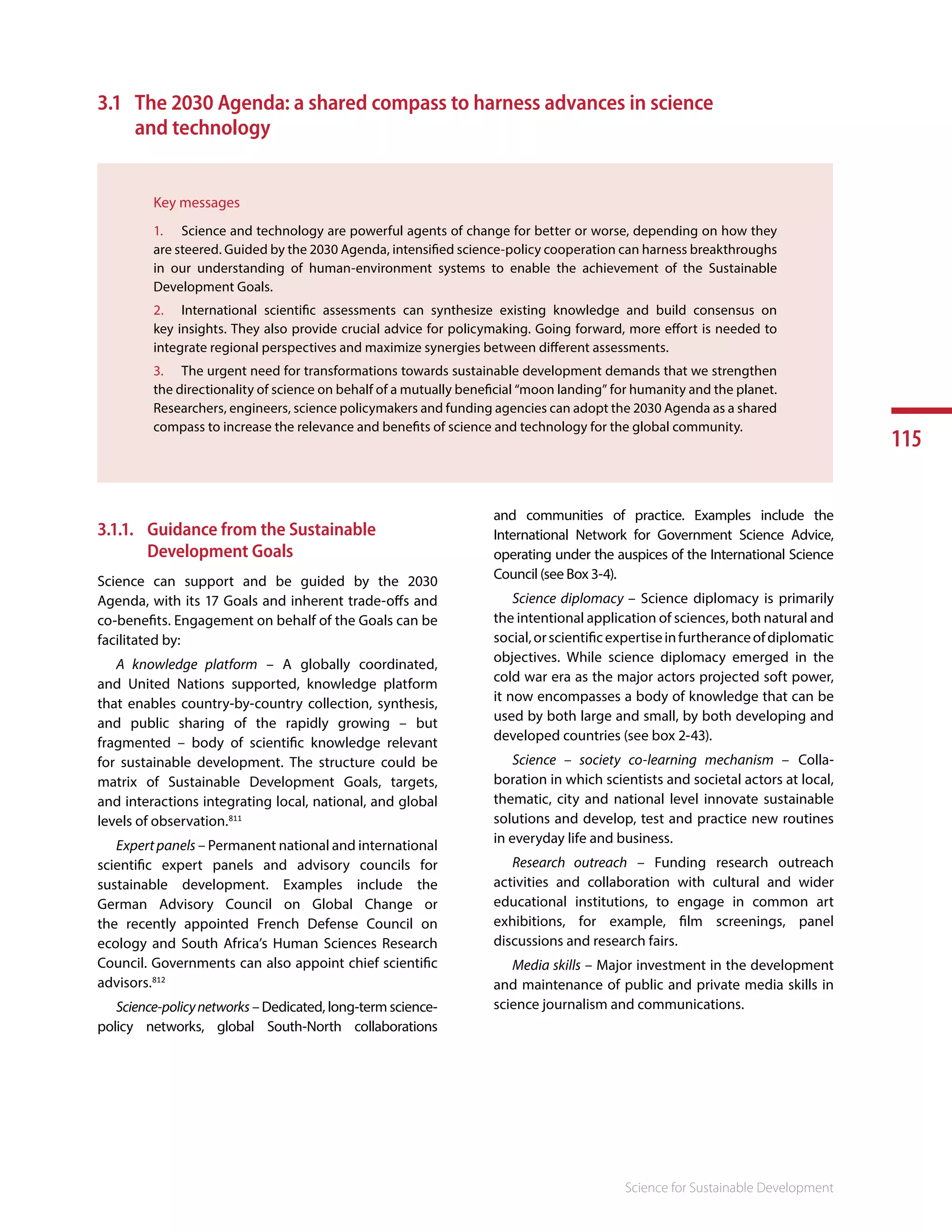 115
Science for Sustainable Development
3.1	 The 2030 Agenda: a shared compass to harness advances in science
and technology
Key messages
1.	 Science and technology are powerful agents of change for better or worse, depending on how they
are steered. Guided by the 2030 Agenda, intensified science-policy cooperation can harness breakthroughs
in our understanding of human-environment systems to enable the achievement of the Sustainable
Development Goals.
2.	 International scientific assessments can synthesize existing knowledge and build consensus on
key insights. They also provide crucial advice for policymaking. Going forward, more effort is needed to
integrate regional perspectives and maximize synergies between different assessments.
3.	 The urgent need for transformations towards sustainable development demands that we strengthen
the directionality of science on behalf of a mutually beneficial “moon landing” for humanity and the planet.
Researchers, engineers, science policymakers and funding agencies can adopt the 2030 Agenda as a shared
compass to increase the relevance and benefits of science and technology for the global community.
3.1.1.	 Guidance from the Sustainable
Development Goals
Science can support and be guided by the 2030
Agenda, with its 17 Goals and inherent trade-offs and
co-benefits. Engagement on behalf of the Goals can be
facilitated by:
A knowledge platform – A globally coordinated,
and United Nations supported, knowledge platform
that enables country-by-country collection, synthesis,
and public sharing of the rapidly growing – but
fragmented – body of scientific knowledge relevant
for sustainable development. The structure could be
matrix of Sustainable Development Goals, targets,
and interactions integrating local, national, and global
levels of observation.811
Expertpanels – Permanent national and international
scientific expert panels and advisory councils for
sustainable development. Examples include the
German Advisory Council on Global Change or
the recently appointed French Defense Council on
ecology and South Africa’s Human Sciences Research
Council. Governments can also appoint chief scientific
advisors.812
Science-policynetworks – Dedicated, long-term science-
policy networks, global South-North collaborations
and communities of practice. Examples include the
International Network for Government Science Advice,
operating under the auspices of the International Science
Council (see Box 3-4).
Science diplomacy – Science diplomacy is primarily
the intentional application of sciences, both natural and
social,orscientificexpertiseinfurtheranceofdiplomatic
objectives. While science diplomacy emerged in the
cold war era as the major actors projected soft power,
it now encompasses a body of knowledge that can be
used by both large and small, by both developing and
developed countries (see box 2-43).
Science – society co-learning mechanism – Colla-
boration in which scientists and societal actors at local,
thematic, city and national level innovate sustainable
solutions and develop, test and practice new routines
in everyday life and business.
Research outreach – Funding research outreach
activities and collaboration with cultural and wider
educational institutions, to engage in common art
exhibitions, for example, film screenings, panel
discussions and research fairs.
Media skills – Major investment in the development
and maintenance of public and private media skills in
science journalism and communications. 813
 