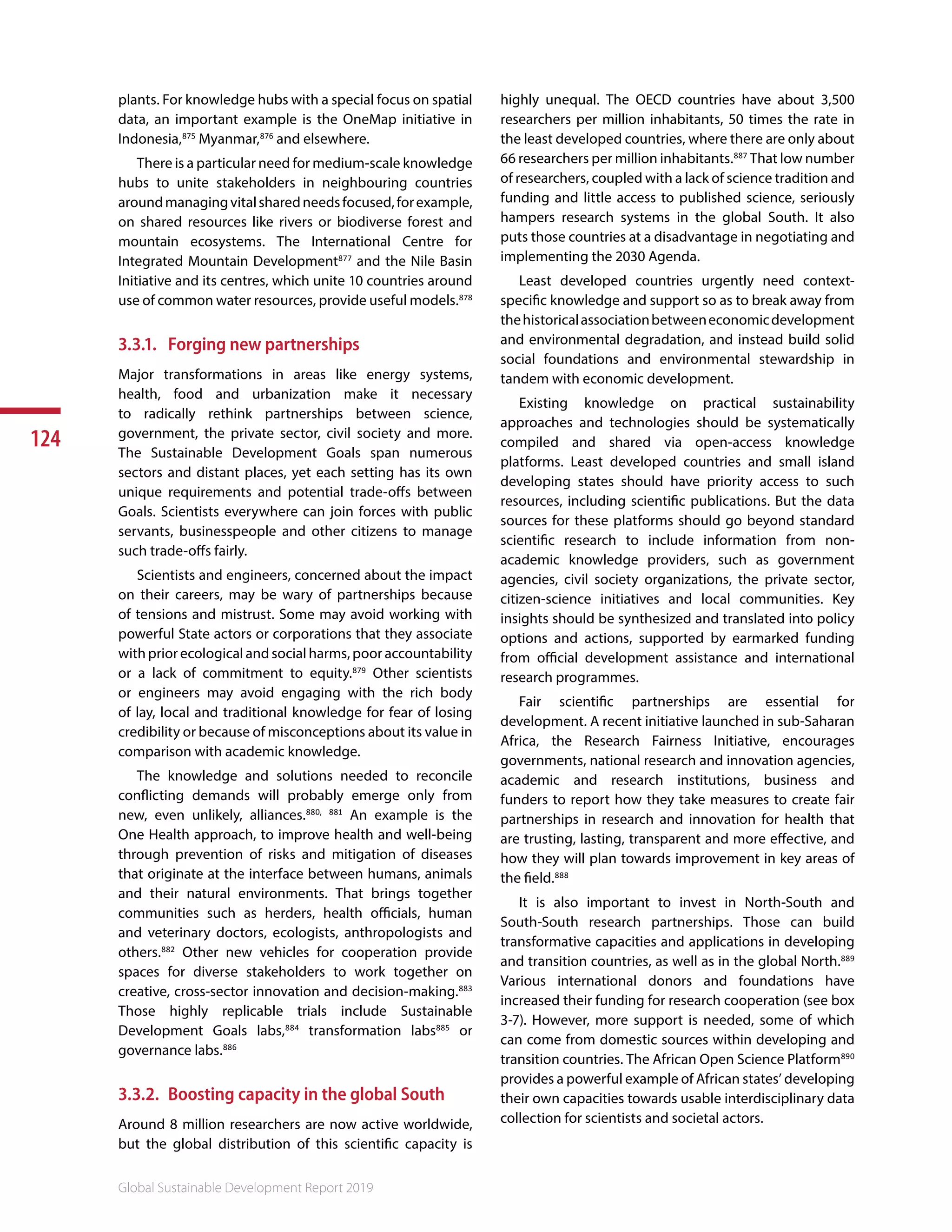 124
Global Sustainable Development Report 2019
plants. For knowledge hubs with a special focus on spatial
data, an important example is the OneMap initiative in
Indonesia,875
Myanmar,876
and elsewhere.
There is a particular need for medium-scale knowledge
hubs to unite stakeholders in neighbouring countries
aroundmanagingvitalsharedneedsfocused,forexample,
on shared resources like rivers or biodiverse forest and
mountain ecosystems. The International Centre for
Integrated Mountain Development877
and the Nile Basin
Initiative and its centres, which unite 10 countries around
use of common water resources, provide useful models.878
3.3.1.	 Forging new partnerships
Major transformations in areas like energy systems,
health, food and urbanization make it necessary
to radically rethink partnerships between science,
government, the private sector, civil society and more.
The Sustainable Development Goals span numerous
sectors and distant places, yet each setting has its own
unique requirements and potential trade-offs between
Goals. Scientists everywhere can join forces with public
servants, businesspeople and other citizens to manage
such trade-offs fairly.
Scientists and engineers, concerned about the impact
on their careers, may be wary of partnerships because
of tensions and mistrust. Some may avoid working with
powerful State actors or corporations that they associate
with prior ecological and social harms, poor accountability
or a lack of commitment to equity.879
Other scientists
or engineers may avoid engaging with the rich body
of lay, local and traditional knowledge for fear of losing
credibility or because of misconceptions about its value in
comparison with academic knowledge.
The knowledge and solutions needed to reconcile
conflicting demands will probably emerge only from
new, even unlikely, alliances.880, 881
An example is the
One Health approach, to improve health and well-being
through prevention of risks and mitigation of diseases
that originate at the interface between humans, animals
and their natural environments. That brings together
communities such as herders, health officials, human
and veterinary doctors, ecologists, anthropologists and
others.882
Other new vehicles for cooperation provide
spaces for diverse stakeholders to work together on
creative, cross-sector innovation and decision-making.883
Those highly replicable trials include Sustainable
Development Goals labs,884
transformation labs885
or
governance labs.886
3.3.2.	 Boosting capacity in the global South
Around 8 million researchers are now active worldwide,
but the global distribution of this scientific capacity is
highly unequal. The OECD countries have about 3,500
researchers per million inhabitants, 50 times the rate in
the least developed countries, where there are only about
66 researchers per million inhabitants.887
That low number
of researchers, coupled with a lack of science tradition and
funding and little access to published science, seriously
hampers research systems in the global South. It also
puts those countries at a disadvantage in negotiating and
implementing the 2030 Agenda.
Least developed countries urgently need context-
specific knowledge and support so as to break away from
thehistoricalassociationbetweeneconomicdevelopment
and environmental degradation, and instead build solid
social foundations and environmental stewardship in
tandem with economic development.
Existing knowledge on practical sustainability
approaches and technologies should be systematically
compiled and shared via open-access knowledge
platforms. Least developed countries and small island
developing states should have priority access to such
resources, including scientific publications. But the data
sources for these platforms should go beyond standard
scientific research to include information from non-
academic knowledge providers, such as government
agencies, civil society organizations, the private sector,
citizen-science initiatives and local communities. Key
insights should be synthesized and translated into policy
options and actions, supported by earmarked funding
from official development assistance and international
research programmes.
Fair scientific partnerships are essential for
development. A recent initiative launched in sub-Saharan
Africa, the Research Fairness Initiative, encourages
governments, national research and innovation agencies,
academic and research institutions, business and
funders to report how they take measures to create fair
partnerships in research and innovation for health that
are trusting, lasting, transparent and more effective, and
how they will plan towards improvement in key areas of
the field.888
It is also important to invest in North-South and
South-South research partnerships. Those can build
transformative capacities and applications in developing
and transition countries, as well as in the global North.889
Various international donors and foundations have
increased their funding for research cooperation (see box
3-7). However, more support is needed, some of which
can come from domestic sources within developing and
transition countries. The African Open Science Platform890
provides a powerful example of African states’ developing
their own capacities towards usable interdisciplinary data
collection for scientists and societal actors. 891892
 