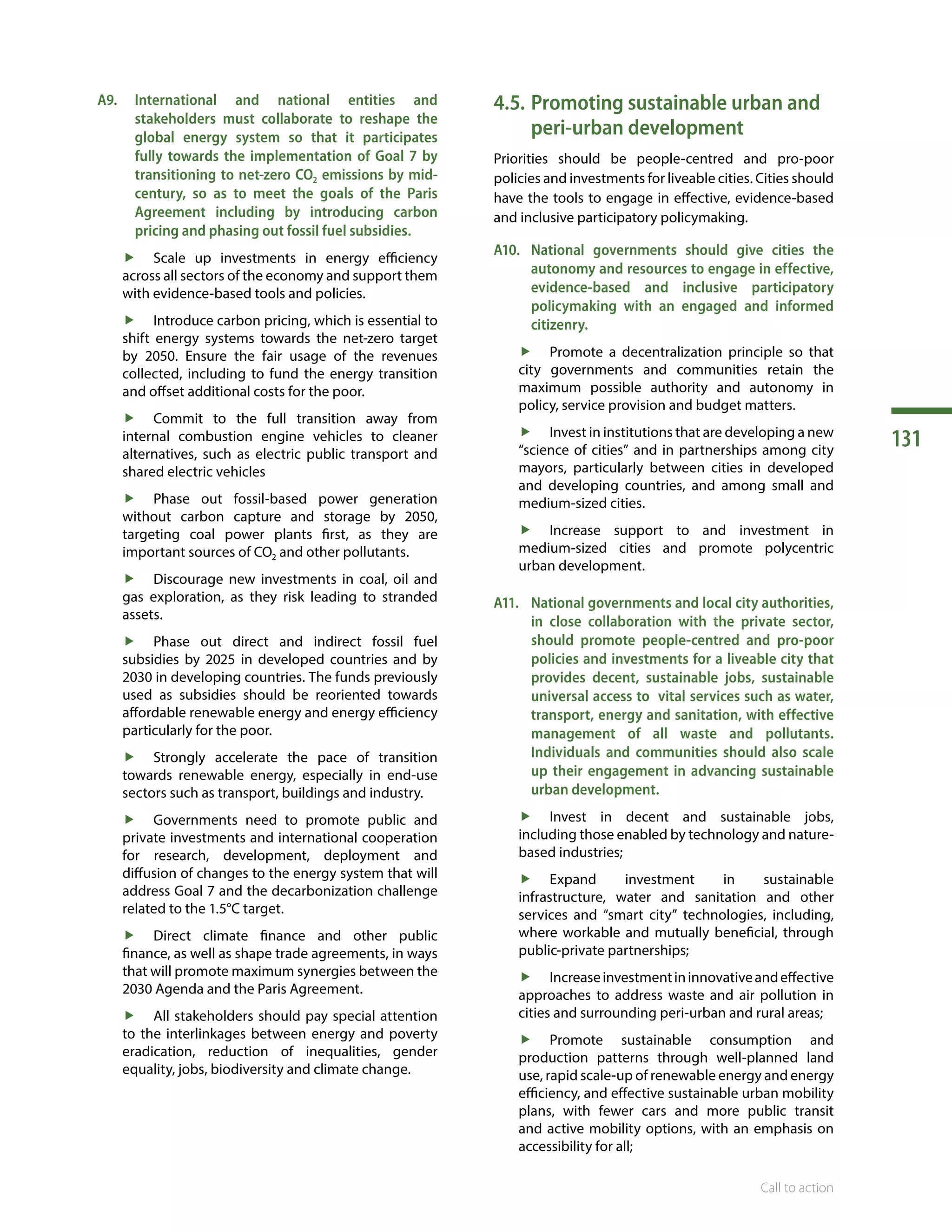 131
Call to action
A9.	International and national entities and
stakeholders must collaborate to reshape the
global energy system so that it participates
fully towards the implementation of Goal 7 by
transitioning to net-zero CO2 emissions by mid-
century, so as to meet the goals of the Paris
Agreement including by introducing carbon
pricing and phasing out fossil fuel subsidies.
ff Scale up investments in energy efficiency
across all sectors of the economy and support them
with evidence-based tools and policies.
ff Introduce carbon pricing, which is essential to
shift energy systems towards the net-zero target
by 2050. Ensure the fair usage of the revenues
collected, including to fund the energy transition
and offset additional costs for the poor.
ff Commit to the full transition away from
internal combustion engine vehicles to cleaner
alternatives, such as electric public transport and
shared electric vehicles
ff Phase out fossil-based power generation
without carbon capture and storage by 2050,
targeting coal power plants first, as they are
important sources of CO2 and other pollutants.
ff Discourage new investments in coal, oil and
gas exploration, as they risk leading to stranded
assets.
ff Phase out direct and indirect fossil fuel
subsidies by 2025 in developed countries and by
2030 in developing countries. The funds previously
used as subsidies should be reoriented towards
affordable renewable energy and energy efficiency
particularly for the poor.
ff Strongly accelerate the pace of transition
towards renewable energy, especially in end-use
sectors such as transport, buildings and industry.
ff Governments need to promote public and
private investments and international cooperation
for research, development, deployment and
diffusion of changes to the energy system that will
address Goal 7 and the decarbonization challenge
related to the 1.5°C target.
ff Direct climate finance and other public
finance, as well as shape trade agreements, in ways
that will promote maximum synergies between the
2030 Agenda and the Paris Agreement.
ff All stakeholders should pay special attention
to the interlinkages between energy and poverty
eradication, reduction of inequalities, gender
equality, jobs, biodiversity and climate change.
4.5.	Promoting sustainable urban and
peri-urban development
Priorities should be people-centred and pro-poor
policies and investments for liveable cities. Cities should
have the tools to engage in effective, evidence-based
and inclusive participatory policymaking.
A10.	 National governments should give cities the
autonomy and resources to engage in effective,
evidence-based and inclusive participatory
policymaking with an engaged and informed
citizenry.
ff Promote a decentralization principle so that
city governments and communities retain the
maximum possible authority and autonomy in
policy, service provision and budget matters.
ff Invest in institutions that are developing a new
“science of cities” and in partnerships among city
mayors, particularly between cities in developed
and developing countries, and among small and
medium-sized cities.
ff Increase support to and investment in
medium-sized cities and promote polycentric
urban development.
A11.	 National governments and local city authorities,
in close collaboration with the private sector,
should promote people-centred and pro-poor
policies and investments for a liveable city that
provides decent, sustainable jobs, sustainable
universal access to vital services such as water,
transport, energy and sanitation, with effective
management of all waste and pollutants.
Individuals and communities should also scale
up their engagement in advancing sustainable
urban development.
ff Invest in decent and sustainable jobs,
including those enabled by technology and nature-
based industries;
ff Expand investment in sustainable
infrastructure, water and sanitation and other
services and “smart city” technologies, including,
where workable and mutually beneficial, through
public-private partnerships;
ff Increaseinvestmentininnovativeandeffective
approaches to address waste and air pollution in
cities and surrounding peri-urban and rural areas;
ff Promote sustainable consumption and
production patterns through well-planned land
use, rapid scale-up of renewable energy and energy
efficiency, and effective sustainable urban mobility
plans, with fewer cars and more public transit
and active mobility options, with an emphasis on
accessibility for all;
 