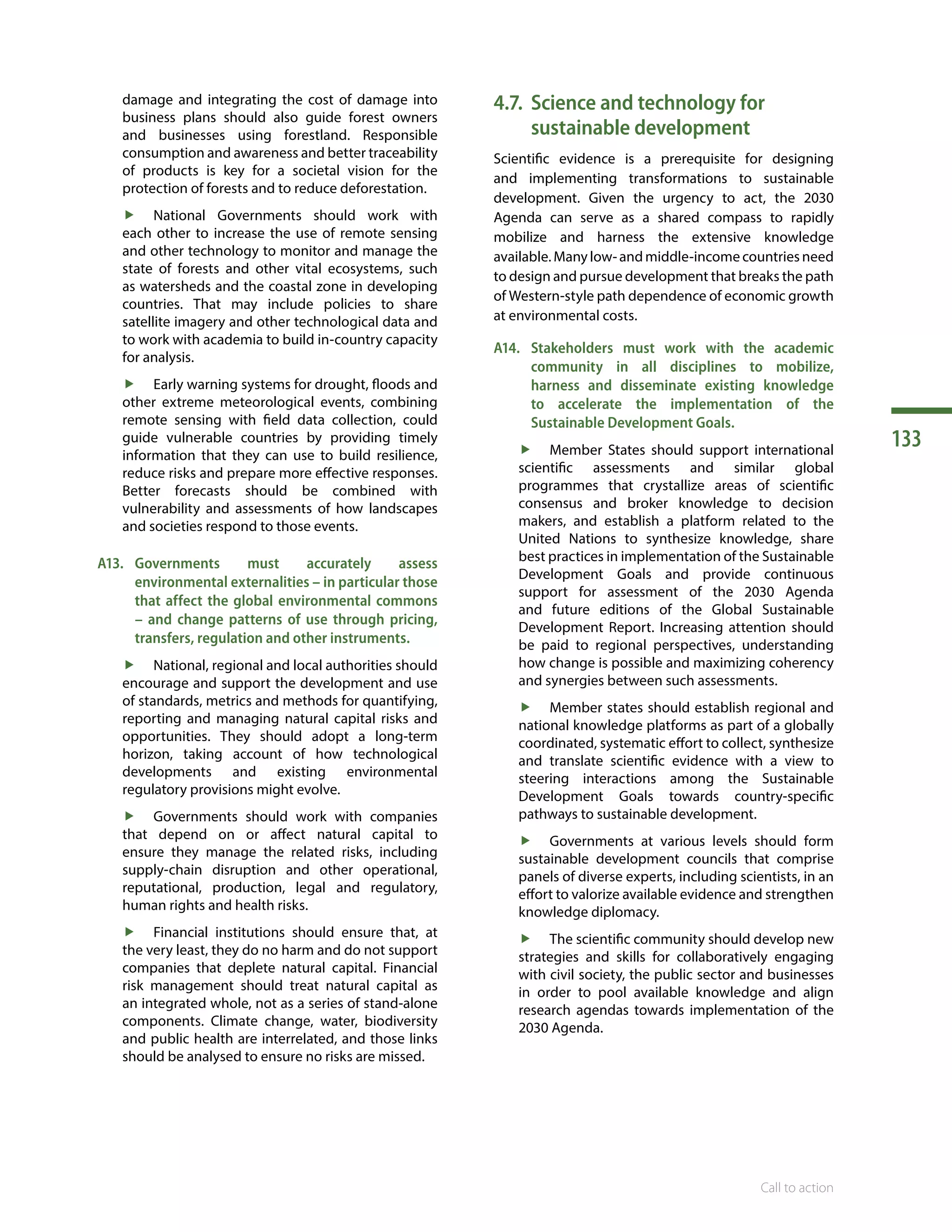 133
Call to action
damage and integrating the cost of damage into
business plans should also guide forest owners
and businesses using forestland. Responsible
consumption and awareness and better traceability
of products is key for a societal vision for the
protection of forests and to reduce deforestation.
ff National Governments should work with
each other to increase the use of remote sensing
and other technology to monitor and manage the
state of forests and other vital ecosystems, such
as watersheds and the coastal zone in developing
countries. That may include policies to share
satellite imagery and other technological data and
to work with academia to build in-country capacity
for analysis.
ff Early warning systems for drought, floods and
other extreme meteorological events, combining
remote sensing with field data collection, could
guide vulnerable countries by providing timely
information that they can use to build resilience,
reduce risks and prepare more effective responses.
Better forecasts should be combined with
vulnerability and assessments of how landscapes
and societies respond to those events.
A13.	Governments must accurately assess
environmental externalities – in particular those
that affect the global environmental commons
– and change patterns of use through pricing,
transfers, regulation and other instruments.
ff National, regional and local authorities should
encourage and support the development and use
of standards, metrics and methods for quantifying,
reporting and managing natural capital risks and
opportunities. They should adopt a long-term
horizon, taking account of how technological
developments and existing environmental
regulatory provisions might evolve.
ff Governments should work with companies
that depend on or affect natural capital to
ensure they manage the related risks, including
supply-chain disruption and other operational,
reputational, production, legal and regulatory,
human rights and health risks.
ff Financial institutions should ensure that, at
the very least, they do no harm and do not support
companies that deplete natural capital. Financial
risk management should treat natural capital as
an integrated whole, not as a series of stand-alone
components. Climate change, water, biodiversity
and public health are interrelated, and those links
should be analysed to ensure no risks are missed.
4.7.	Science and technology for
sustainable development
Scientific evidence is a prerequisite for designing
and implementing transformations to sustainable
development. Given the urgency to act, the 2030
Agenda can serve as a shared compass to rapidly
mobilize and harness the extensive knowledge
available. Many low- and middle-income countries need
to design and pursue development that breaks the path
of Western-style path dependence of economic growth
at environmental costs.
A14.	Stakeholders must work with the academic
community in all disciplines to mobilize,
harness and disseminate existing knowledge
to accelerate the implementation of the
Sustainable Development Goals.
ff Member States should support international
scientific assessments and similar global
programmes that crystallize areas of scientific
consensus and broker knowledge to decision
makers, and establish a platform related to the
United Nations to synthesize knowledge, share
best practices in implementation of the Sustainable
Development Goals and provide continuous
support for assessment of the 2030 Agenda
and future editions of the Global Sustainable
Development Report. Increasing attention should
be paid to regional perspectives, understanding
how change is possible and maximizing coherency
and synergies between such assessments.
ff Member states should establish regional and
national knowledge platforms as part of a globally
coordinated, systematic effort to collect, synthesize
and translate scientific evidence with a view to
steering interactions among the Sustainable
Development Goals towards country-specific
pathways to sustainable development.
ff Governments at various levels should form
sustainable development councils that comprise
panels of diverse experts, including scientists, in an
effort to valorize available evidence and strengthen
knowledge diplomacy.
ff The scientific community should develop new
strategies and skills for collaboratively engaging
with civil society, the public sector and businesses
in order to pool available knowledge and align
research agendas towards implementation of the
2030 Agenda.
 