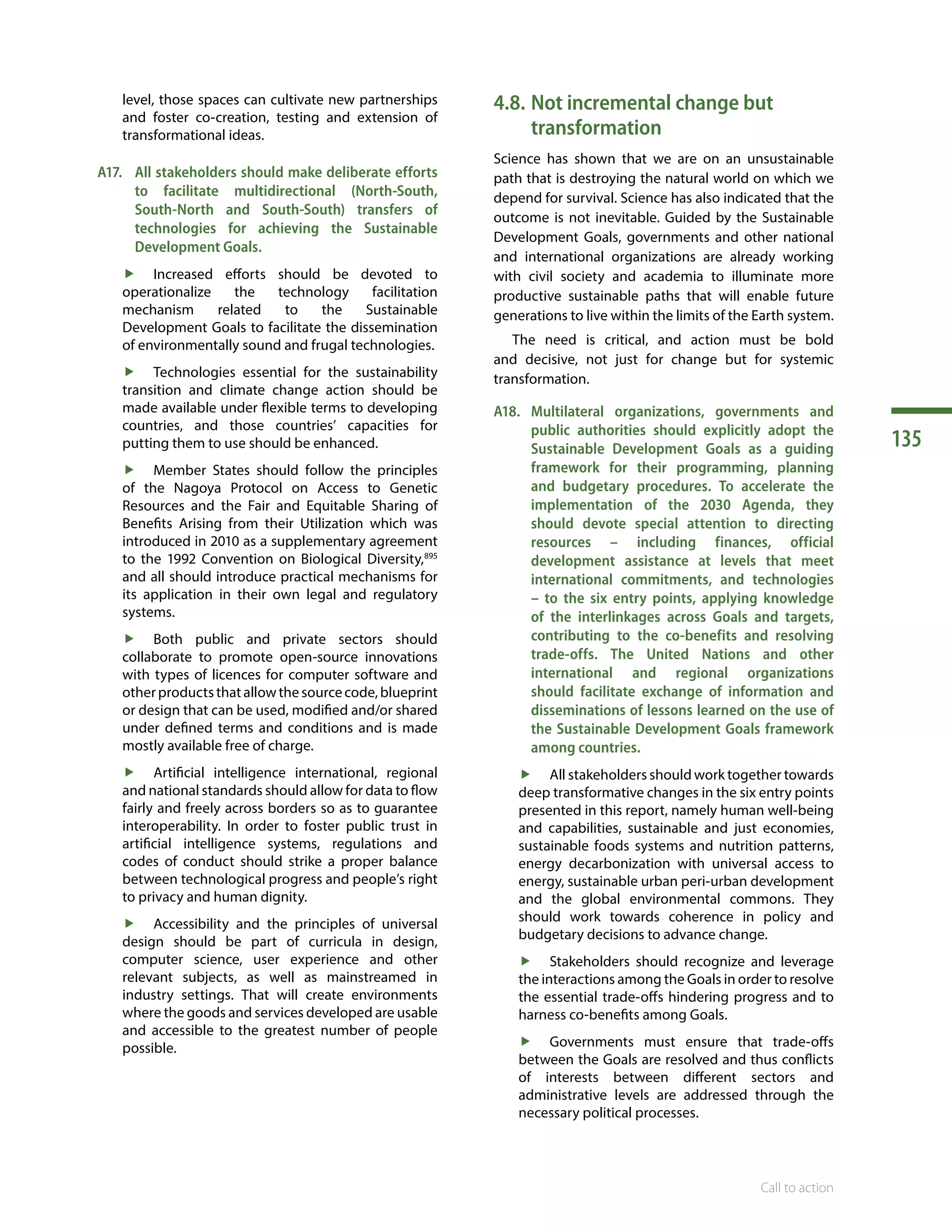 135
Call to action
level, those spaces can cultivate new partnerships
and foster co-creation, testing and extension of
transformational ideas.
A17.	 All stakeholders should make deliberate efforts
to facilitate multidirectional (North-South,
South-North and South-South) transfers of
technologies for achieving the Sustainable
Development Goals.
ff Increased efforts should be devoted to
operationalize the technology facilitation
mechanism related to the Sustainable
Development Goals to facilitate the dissemination
of environmentally sound and frugal technologies.
ff Technologies essential for the sustainability
transition and climate change action should be
made available under flexible terms to developing
countries, and those countries’ capacities for
putting them to use should be enhanced.
ff Member States should follow the principles
of the Nagoya Protocol on Access to Genetic
Resources and the Fair and Equitable Sharing of
Benefits Arising from their Utilization which was
introduced in 2010 as a supplementary agreement
to the 1992  Convention on Biological Diversity,895
and all should introduce practical mechanisms for
its application in their own legal and regulatory
systems.
ff Both public and private sectors should
collaborate to promote open-source innovations
with types of licences for computer software and
otherproductsthatallowthe sourcecode,blueprint
or design that can be used, modified and/or shared
under defined terms and conditions and is made
mostly available free of charge.
ff Artificial intelligence international, regional
and national standards should allow for data to flow
fairly and freely across borders so as to guarantee
interoperability. In order to foster public trust in
artificial intelligence systems, regulations and
codes of conduct should strike a proper balance
between technological progress and people’s right
to privacy and human dignity.
ff Accessibility and the principles of universal
design should be part of curricula in design,
computer science, user experience and other
relevant subjects, as well as mainstreamed in
industry settings. That will create environments
where the goods and services developed are usable
and accessible to the greatest number of people
possible.
4.8.	Not incremental change but
transformation
Science has shown that we are on an unsustainable
path that is destroying the natural world on which we
depend for survival. Science has also indicated that the
outcome is not inevitable. Guided by the Sustainable
Development Goals, governments and other national
and international organizations are already working
with civil society and academia to illuminate more
productive sustainable paths that will enable future
generations to live within the limits of the Earth system.
The need is critical, and action must be bold
and decisive, not just for change but for systemic
transformation.
A18.	Multilateral organizations, governments and
public authorities should explicitly adopt the
Sustainable Development Goals as a guiding
framework for their programming, planning
and budgetary procedures. To accelerate the
implementation of the 2030 Agenda, they
should devote special attention to directing
resources – including finances, official
development assistance at levels that meet
international commitments, and technologies
– to the six entry points, applying knowledge
of the interlinkages across Goals and targets,
contributing to the co-benefits and resolving
trade-offs. The United Nations and other
international and regional organizations
should facilitate exchange of information and
disseminations of lessons learned on the use of
the Sustainable Development Goals framework
among countries.
ff All stakeholders should work together towards
deep transformative changes in the six entry points
presented in this report, namely human well-being
and capabilities, sustainable and just economies,
sustainable foods systems and nutrition patterns,
energy decarbonization with universal access to
energy, sustainable urban peri-urban development
and the global environmental commons. They
should work towards coherence in policy and
budgetary decisions to advance change.
ff Stakeholders should recognize and leverage
the interactions among the Goals in order to resolve
the essential trade-offs hindering progress and to
harness co-benefits among Goals.
ff Governments must ensure that trade-offs
between the Goals are resolved and thus conflicts
of interests between different sectors and
administrative levels are addressed through the
necessary political processes.
 