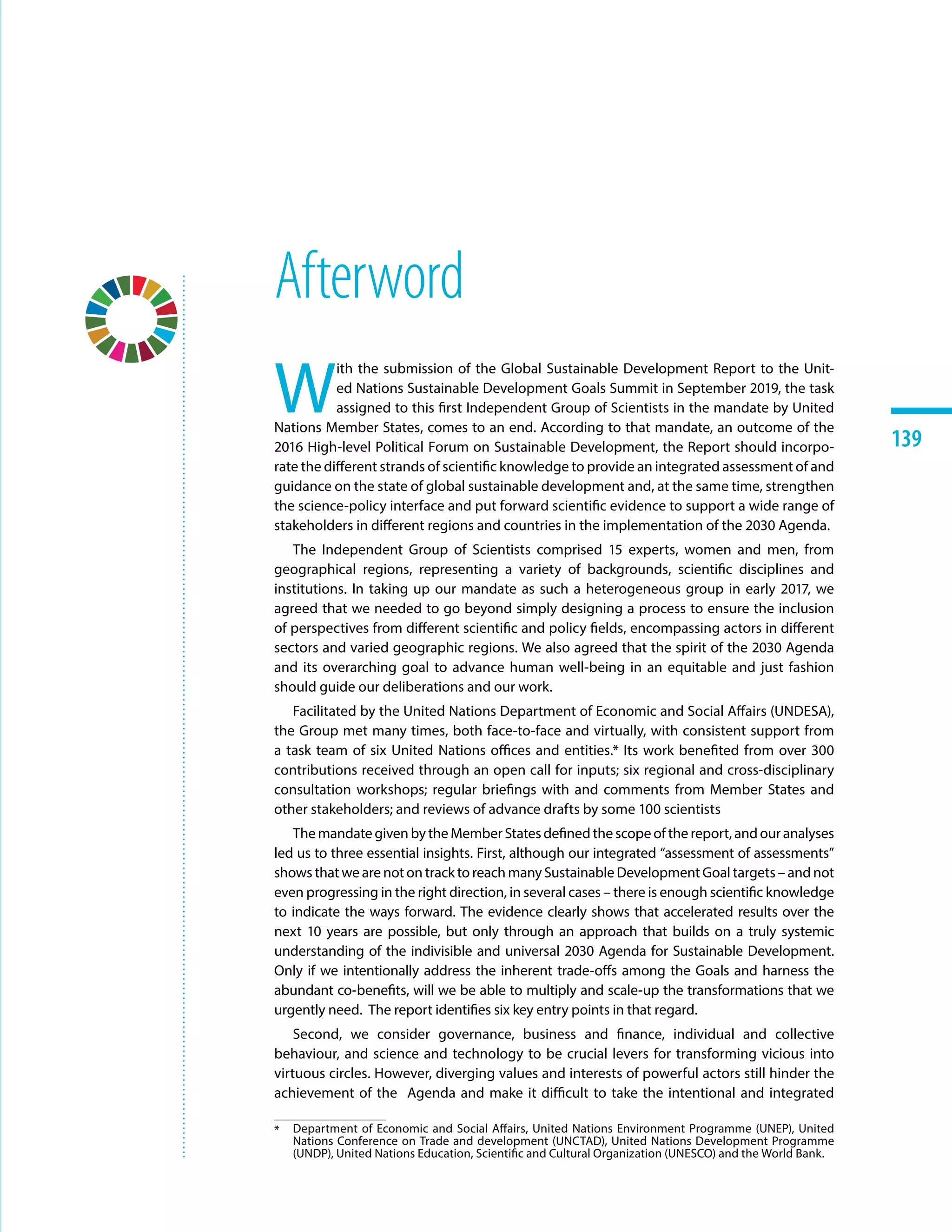 139139
Afterword
W
ith the submission of the Global Sustainable Development Report to the Unit-
ed Nations Sustainable Development Goals Summit in September 2019, the task
assigned to this first Independent Group of Scientists in the mandate by United
Nations Member States, comes to an end. According to that mandate, an outcome of the
2016 High-level Political Forum on Sustainable Development, the Report should incorpo-
rate the different strands of scientific knowledge to provide an integrated assessment of and
guidance on the state of global sustainable development and, at the same time, strengthen
the science-policy interface and put forward scientific evidence to support a wide range of
stakeholders in different regions and countries in the implementation of the 2030 Agenda.
The Independent Group of Scientists comprised 15 experts, women and men, from
geographical regions, representing a variety of backgrounds, scientific disciplines and
institutions. In taking up our mandate as such a heterogeneous group in early 2017, we
agreed that we needed to go beyond simply designing a process to ensure the inclusion
of perspectives from different scientific and policy fields, encompassing actors in different
sectors and varied geographic regions. We also agreed that the spirit of the 2030 Agenda
and its overarching goal to advance human well-being in an equitable and just fashion
should guide our deliberations and our work.
Facilitated by the United Nations Department of Economic and Social Affairs (UNDESA),
the Group met many times, both face-to-face and virtually, with consistent support from
a task team of six United Nations offices and entities.*1 Its work benefited from over 300
contributions received through an open call for inputs; six regional and cross-disciplinary
consultation workshops; regular briefings with and comments from Member States and
other stakeholders; and reviews of advance drafts by some 100 scientists
The mandate given by the Member States defined the scope of the report, and our analyses
led us to three essential insights. First, although our integrated “assessment of assessments”
shows that we are not on track to reach many Sustainable Development Goal targets – and not
even progressing in the right direction, in several cases – there is enough scientific knowledge
to indicate the ways forward. The evidence clearly shows that accelerated results over the
next 10 years are possible, but only through an approach that builds on a truly systemic
understanding of the indivisible and universal 2030 Agenda for Sustainable Development.
Only if we intentionally address the inherent trade-offs among the Goals and harness the
abundant co-benefits, will we be able to multiply and scale-up the transformations that we
urgently need. The report identifies six key entry points in that regard.
Second, we consider governance, business and finance, individual and collective
behaviour, and science and technology to be crucial levers for transforming vicious into
virtuous circles. However, diverging values and interests of powerful actors still hinder the
achievement of the Agenda and make it difficult to take the intentional and integrated
*	 Department of Economic and Social Affairs, United Nations Environment Programme (UNEP), United
Nations Conference on Trade and development (UNCTAD), United Nations Development Programme
(UNDP), United Nations Education, Scientific and Cultural Organization (UNESCO) and the World Bank.
 