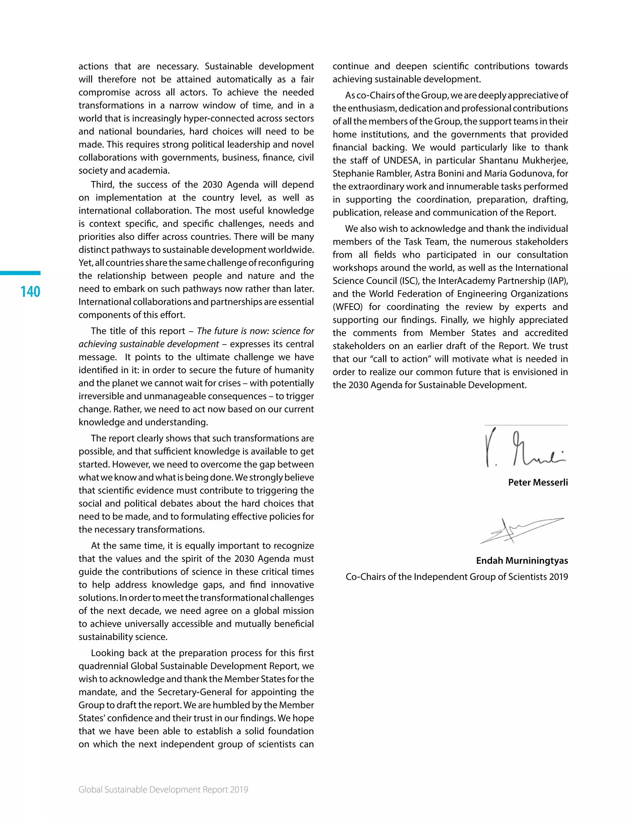 Global Sustainable Development Report 2019
140
Global Sustainable Development Report 2019
140
actions that are necessary. Sustainable development
will therefore not be attained automatically as a fair
compromise across all actors. To achieve the needed
transformations in a narrow window of time, and in a
world that is increasingly hyper-connected across sectors
and national boundaries, hard choices will need to be
made. This requires strong political leadership and novel
collaborations with governments, business, finance, civil
society and academia.
Third, the success of the 2030 Agenda will depend
on implementation at the country level, as well as
international collaboration. The most useful knowledge
is context specific, and specific challenges, needs and
priorities also differ across countries. There will be many
distinct pathways to sustainable development worldwide.
Yet,allcountriessharethesamechallengeofreconfiguring
the relationship between people and nature and the
need to embark on such pathways now rather than later.
International collaborations and partnerships are essential
components of this effort.
The title of this report – The future is now: science for
achieving sustainable development – expresses its central
message. It points to the ultimate challenge we have
identified in it: in order to secure the future of humanity
and the planet we cannot wait for crises – with potentially
irreversible and unmanageable consequences – to trigger
change. Rather, we need to act now based on our current
knowledge and understanding.
The report clearly shows that such transformations are
possible, and that sufficient knowledge is available to get
started. However, we need to overcome the gap between
whatweknowandwhatisbeingdone.Westronglybelieve
that scientific evidence must contribute to triggering the
social and political debates about the hard choices that
need to be made, and to formulating effective policies for
the necessary transformations.
At the same time, it is equally important to recognize
that the values and the spirit of the 2030 Agenda must
guide the contributions of science in these critical times
to help address knowledge gaps, and find innovative
solutions.Inordertomeetthetransformationalchallenges
of the next decade, we need agree on a global mission
to achieve universally accessible and mutually beneficial
sustainability science.
Looking back at the preparation process for this first
quadrennial Global Sustainable Development Report, we
wish to acknowledge and thank the Member States for the
mandate, and the Secretary-General for appointing the
Group to draft the report. We are humbled by the Member
States’ confidence and their trust in our findings. We hope
that we have been able to establish a solid foundation
on which the next independent group of scientists can
continue and deepen scientific contributions towards
achieving sustainable development.
Asco-ChairsoftheGroup,wearedeeplyappreciativeof
theenthusiasm,dedicationandprofessionalcontributions
of all the members of the Group, the support teams in their
home institutions, and the governments that provided
financial backing. We would particularly like to thank
the staff of UNDESA, in particular Shantanu Mukherjee,
Stephanie Rambler, Astra Bonini and Maria Godunova, for
the extraordinary work and innumerable tasks performed
in supporting the coordination, preparation, drafting,
publication, release and communication of the Report.
We also wish to acknowledge and thank the individual
members of the Task Team, the numerous stakeholders
from all fields who participated in our consultation
workshops around the world, as well as the International
Science Council (ISC), the InterAcademy Partnership (IAP),
and the World Federation of Engineering Organizations
(WFEO) for coordinating the review by experts and
supporting our findings. Finally, we highly appreciated
the comments from Member States and accredited
stakeholders on an earlier draft of the Report. We trust
that our “call to action” will motivate what is needed in
order to realize our common future that is envisioned in
the 2030 Agenda for Sustainable Development.
Peter Messerli
Endah Murniningtyas
Co-Chairs of the Independent Group of Scientists 2019
 