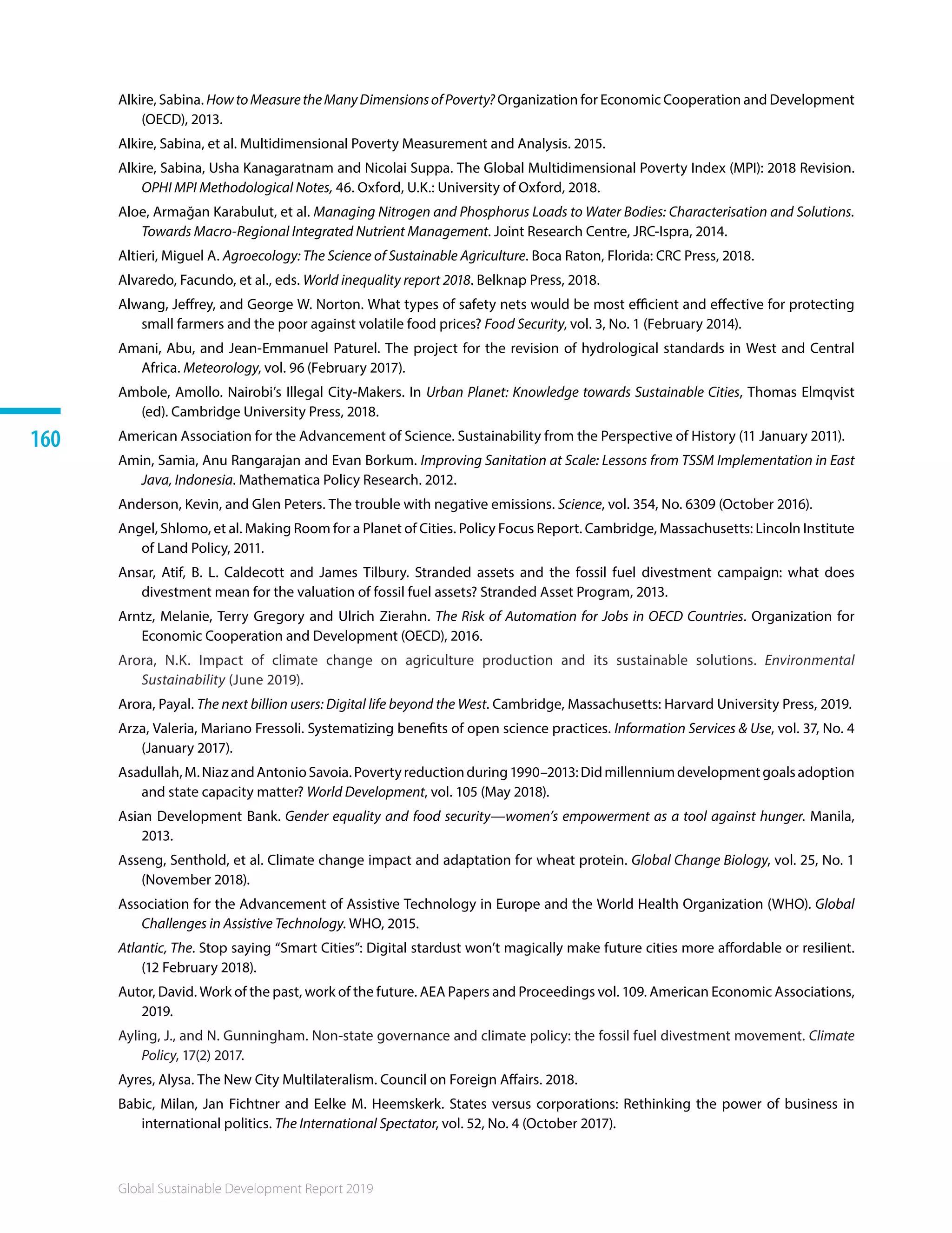 Global Sustainable Development Report 2019
160
Alkire, Sabina. HowtoMeasuretheManyDimensionsofPoverty? Organization for Economic Cooperation and Development
(OECD), 2013.
Alkire, Sabina, et al. Multidimensional Poverty Measurement and Analysis. 2015.
Alkire, Sabina, Usha Kanagaratnam and Nicolai Suppa. The Global Multidimensional Poverty Index (MPI): 2018 Revision.
OPHI MPI Methodological Notes, 46. Oxford, U.K.: University of Oxford, 2018.
Aloe, Armağan Karabulut, et al. Managing Nitrogen and Phosphorus Loads to Water Bodies: Characterisation and Solutions.
Towards Macro-Regional Integrated Nutrient Management. Joint Research Centre, JRC-Ispra, 2014.
Altieri, Miguel A. Agroecology: The Science of Sustainable Agriculture. Boca Raton, Florida: CRC Press, 2018.
Alvaredo, Facundo, et al., eds. World inequality report 2018. Belknap Press, 2018.
Alwang, Jeffrey, and George W. Norton. What types of safety nets would be most efficient and effective for protecting
small farmers and the poor against volatile food prices? Food Security, vol. 3, No. 1 (February 2014).
Amani, Abu, and Jean-Emmanuel Paturel. The project for the revision of hydrological standards in West and Central
Africa. Meteorology, vol. 96 (February 2017).
Ambole, Amollo. Nairobi’s Illegal City-Makers. In Urban Planet: Knowledge towards Sustainable Cities, Thomas Elmqvist
(ed). Cambridge University Press, 2018. 
American Association for the Advancement of Science. Sustainability from the Perspective of History (11 January 2011).
Amin, Samia, Anu Rangarajan and Evan Borkum. Improving Sanitation at Scale: Lessons from TSSM Implementation in East
Java, Indonesia. Mathematica Policy Research. 2012. 
Anderson, Kevin, and Glen Peters. The trouble with negative emissions. Science, vol. 354, No. 6309 (October 2016).
Angel, Shlomo, et al. Making Room for a Planet of Cities. Policy Focus Report. Cambridge, Massachusetts: Lincoln Institute
of Land Policy, 2011.
Ansar, Atif, B. L. Caldecott and James Tilbury. Stranded assets and the fossil fuel divestment campaign: what does
divestment mean for the valuation of fossil fuel assets? Stranded Asset Program, 2013.
Arntz, Melanie, Terry Gregory and Ulrich Zierahn. The Risk of Automation for Jobs in OECD Countries. Organization for
Economic Cooperation and Development (OECD), 2016.
Arora, N.K. Impact of climate change on agriculture production and its sustainable solutions. Environmental
Sustainability (June 2019).
Arora, Payal. The next billion users: Digital life beyond the West. Cambridge, Massachusetts: Harvard University Press, 2019.
Arza, Valeria, Mariano Fressoli. Systematizing benefits of open science practices. Information Services  Use, vol. 37, No. 4
(January 2017).
Asadullah,M.NiazandAntonioSavoia.Povertyreductionduring1990–2013:Didmillenniumdevelopmentgoalsadoption
and state capacity matter? World Development, vol. 105 (May 2018).
Asian Development Bank. Gender equality and food security—women’s empowerment as a tool against hunger. Manila,
2013. 
Asseng, Senthold, et al. Climate change impact and adaptation for wheat protein. Global Change Biology, vol. 25, No. 1
(November 2018).
Association for the Advancement of Assistive Technology in Europe and the World Health Organization (WHO). Global
Challenges in Assistive Technology. WHO, 2015.
Atlantic, The. Stop saying “Smart Cities”: Digital stardust won’t magically make future cities more affordable or resilient.
(12 February 2018).
Autor, David. Work of the past, work of the future. AEA Papers and Proceedings vol. 109. American Economic Associations,
2019.
Ayling, J., and N. Gunningham. Non-state governance and climate policy: the fossil fuel divestment movement. Climate
Policy, 17(2) 2017.
Ayres, Alysa. The New City Multilateralism. Council on Foreign Affairs. 2018.
Babic, Milan, Jan Fichtner and Eelke M. Heemskerk. States versus corporations: Rethinking the power of business in
international politics. The International Spectator, vol. 52, No. 4 (October 2017).
 
