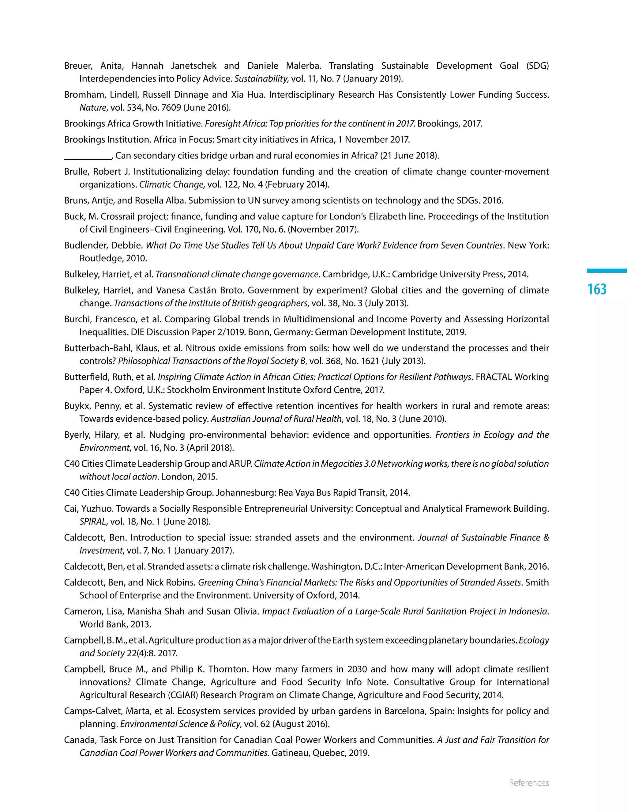 References
163
Breuer, Anita, Hannah Janetschek and Daniele Malerba. Translating Sustainable Development Goal (SDG)
Interdependencies into Policy Advice. Sustainability, vol. 11, No. 7 (January 2019). 
Bromham, Lindell, Russell Dinnage and Xia Hua. Interdisciplinary Research Has Consistently Lower Funding Success.
Nature, vol. 534, No. 7609 (June 2016).
Brookings Africa Growth Initiative. Foresight Africa: Top priorities for the continent in 2017. Brookings, 2017.
Brookings Institution. Africa in Focus: Smart city initiatives in Africa, 1 November 2017.
__________. Can secondary cities bridge urban and rural economies in Africa? (21 June 2018).
Brulle, Robert J. Institutionalizing delay: foundation funding and the creation of climate change counter-movement
organizations. Climatic Change, vol. 122, No. 4 (February 2014).
Bruns, Antje, and Rosella Alba. Submission to UN survey among scientists on technology and the SDGs. 2016.
Buck, M. Crossrail project: finance, funding and value capture for London’s Elizabeth line. Proceedings of the Institution
of Civil Engineers–Civil Engineering. Vol. 170, No. 6. (November 2017).
Budlender, Debbie. What Do Time Use Studies Tell Us About Unpaid Care Work? Evidence from Seven Countries. New York:
Routledge, 2010. 
Bulkeley, Harriet, et al. Transnational climate change governance. Cambridge, U.K.: Cambridge University Press, 2014.
Bulkeley, Harriet, and Vanesa Castán Broto. Government by experiment? Global cities and the governing of climate
change. Transactions of the institute of British geographers, vol. 38, No. 3 (July 2013).
Burchi, Francesco, et al. Comparing Global trends in Multidimensional and Income Poverty and Assessing Horizontal
Inequalities. DIE Discussion Paper 2/1019. Bonn, Germany: German Development Institute, 2019.
Butterbach-Bahl, Klaus, et al. Nitrous oxide emissions from soils: how well do we understand the processes and their
controls? Philosophical Transactions of the Royal Society B, vol. 368, No. 1621 (July 2013).
Butterfield, Ruth, et al. Inspiring Climate Action in African Cities: Practical Options for Resilient Pathways. FRACTAL Working
Paper 4. Oxford, U.K.: Stockholm Environment Institute Oxford Centre, 2017.
Buykx, Penny, et al. Systematic review of effective retention incentives for health workers in rural and remote areas:
Towards evidence‐based policy. Australian Journal of Rural Health, vol. 18, No. 3 (June 2010).
Byerly, Hilary, et al. Nudging pro‐environmental behavior: evidence and opportunities. Frontiers in Ecology and the
Environment, vol. 16, No. 3 (April 2018).
C40 Cities Climate Leadership Group and ARUP. ClimateActioninMegacities3.0Networkingworks,thereisnoglobalsolution
without local action. London, 2015.
C40 Cities Climate Leadership Group. Johannesburg: Rea Vaya Bus Rapid Transit, 2014.
Cai, Yuzhuo. Towards a Socially Responsible Entrepreneurial University: Conceptual and Analytical Framework Building.
SPIRAL, vol. 18, No. 1 (June 2018).
Caldecott, Ben. Introduction to special issue: stranded assets and the environment. Journal of Sustainable Finance 
Investment, vol. 7, No. 1 (January 2017).
Caldecott, Ben, et al. Stranded assets: a climate risk challenge. Washington, D.C.: Inter-American Development Bank, 2016.
Caldecott, Ben, and Nick Robins. Greening China’s Financial Markets: The Risks and Opportunities of Stranded Assets. Smith
School of Enterprise and the Environment. University of Oxford, 2014. 
Cameron, Lisa, Manisha Shah and Susan Olivia. Impact Evaluation of a Large-Scale Rural Sanitation Project in Indonesia.
World Bank, 2013.
Campbell,B.M.,etal.AgricultureproductionasamajordriveroftheEarthsystemexceedingplanetaryboundaries. Ecology
and Society 22(4):8. 2017.
Campbell, Bruce M., and Philip K. Thornton. How many farmers in 2030 and how many will adopt climate resilient
innovations? Climate Change, Agriculture and Food Security Info Note. Consultative Group for International
Agricultural Research (CGIAR) Research Program on Climate Change, Agriculture and Food Security, 2014.
Camps-Calvet, Marta, et al. Ecosystem services provided by urban gardens in Barcelona, Spain: Insights for policy and
planning. Environmental Science  Policy, vol. 62 (August 2016).
Canada, Task Force on Just Transition for Canadian Coal Power Workers and Communities. A Just and Fair Transition for
Canadian Coal Power Workers and Communities. Gatineau, Quebec, 2019.
 