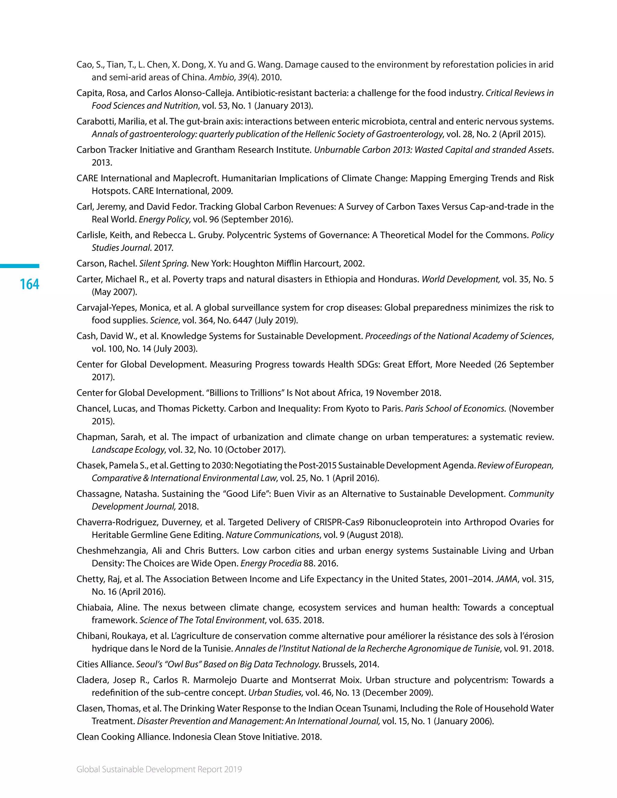 Global Sustainable Development Report 2019
164
Cao, S., Tian, T., L. Chen, X. Dong, X. Yu and G. Wang. Damage caused to the environment by reforestation policies in arid
and semi-arid areas of China. Ambio, 39(4). 2010.
Capita, Rosa, and Carlos Alonso-Calleja. Antibiotic-resistant bacteria: a challenge for the food industry. Critical Reviews in
Food Sciences and Nutrition, vol. 53, No. 1 (January 2013).
Carabotti, Marilia, et al. The gut-brain axis: interactions between enteric microbiota, central and enteric nervous systems.
Annals of gastroenterology: quarterly publication of the Hellenic Society of Gastroenterology, vol. 28, No. 2 (April 2015).
Carbon Tracker Initiative and Grantham Research Institute. Unburnable Carbon 2013: Wasted Capital and stranded Assets.
2013.
CARE International and Maplecroft. Humanitarian Implications of Climate Change: Mapping Emerging Trends and Risk
Hotspots. CARE International, 2009.
Carl, Jeremy, and David Fedor. Tracking Global Carbon Revenues: A Survey of Carbon Taxes Versus Cap-and-trade in the
Real World. Energy Policy, vol. 96 (September 2016).
Carlisle, Keith, and Rebecca L. Gruby. Polycentric Systems of Governance: A Theoretical Model for the Commons. Policy
Studies Journal. 2017.
Carson, Rachel. Silent Spring. New York: Houghton Mifflin Harcourt, 2002. 
Carter, Michael R., et al. Poverty traps and natural disasters in Ethiopia and Honduras. World Development, vol. 35, No. 5
(May 2007).
Carvajal-Yepes, Monica, et al. A global surveillance system for crop diseases: Global preparedness minimizes the risk to
food supplies. Science, vol. 364, No. 6447 (July 2019).
Cash, David W., et al. Knowledge Systems for Sustainable Development. Proceedings of the National Academy of Sciences,
vol. 100, No. 14 (July 2003).
Center for Global Development. Measuring Progress towards Health SDGs: Great Effort, More Needed (26 September
2017).
Center for Global Development. “Billions to Trillions” Is Not about Africa, 19 November 2018.
Chancel, Lucas, and Thomas Picketty. Carbon and Inequality: From Kyoto to Paris. Paris School of Economics. (November
2015).
Chapman, Sarah, et al. The impact of urbanization and climate change on urban temperatures: a systematic review.
Landscape Ecology, vol. 32, No. 10 (October 2017).
Chasek,PamelaS.,etal.Gettingto2030:NegotiatingthePost-2015SustainableDevelopmentAgenda.ReviewofEuropean,
Comparative  International Environmental Law, vol. 25, No. 1 (April 2016).
Chassagne, Natasha. Sustaining the “Good Life”: Buen Vivir as an Alternative to Sustainable Development. Community
Development Journal, 2018.
Chaverra-Rodriguez, Duverney, et al. Targeted Delivery of CRISPR-Cas9 Ribonucleoprotein into Arthropod Ovaries for
Heritable Germline Gene Editing. Nature Communications, vol. 9 (August 2018).
Cheshmehzangia, Ali and Chris Butters. Low carbon cities and urban energy systems Sustainable Living and Urban
Density: The Choices are Wide Open. Energy Procedia 88. 2016.
Chetty, Raj, et al. The Association Between Income and Life Expectancy in the United States, 2001–2014. JAMA, vol. 315,
No. 16 (April 2016).
Chiabaia, Aline. The nexus between climate change, ecosystem services and human health: Towards a conceptual
framework. Science of The Total Environment, vol. 635. 2018.
Chibani, Roukaya, et al. L’agriculture de conservation comme alternative pour améliorer la résistance des sols à l’érosion
hydrique dans le Nord de la Tunisie. Annales de l’Institut National de la Recherche Agronomique de Tunisie, vol. 91. 2018.
Cities Alliance. Seoul’s “Owl Bus” Based on Big Data Technology. Brussels, 2014.
Cladera, Josep R., Carlos R. Marmolejo Duarte and Montserrat Moix. Urban structure and polycentrism: Towards a
redefinition of the sub-centre concept. Urban Studies, vol. 46, No. 13 (December 2009).
Clasen, Thomas, et al. The Drinking Water Response to the Indian Ocean Tsunami, Including the Role of Household Water
Treatment. Disaster Prevention and Management: An International Journal, vol. 15, No. 1 (January 2006).
Clean Cooking Alliance. Indonesia Clean Stove Initiative. 2018.
 