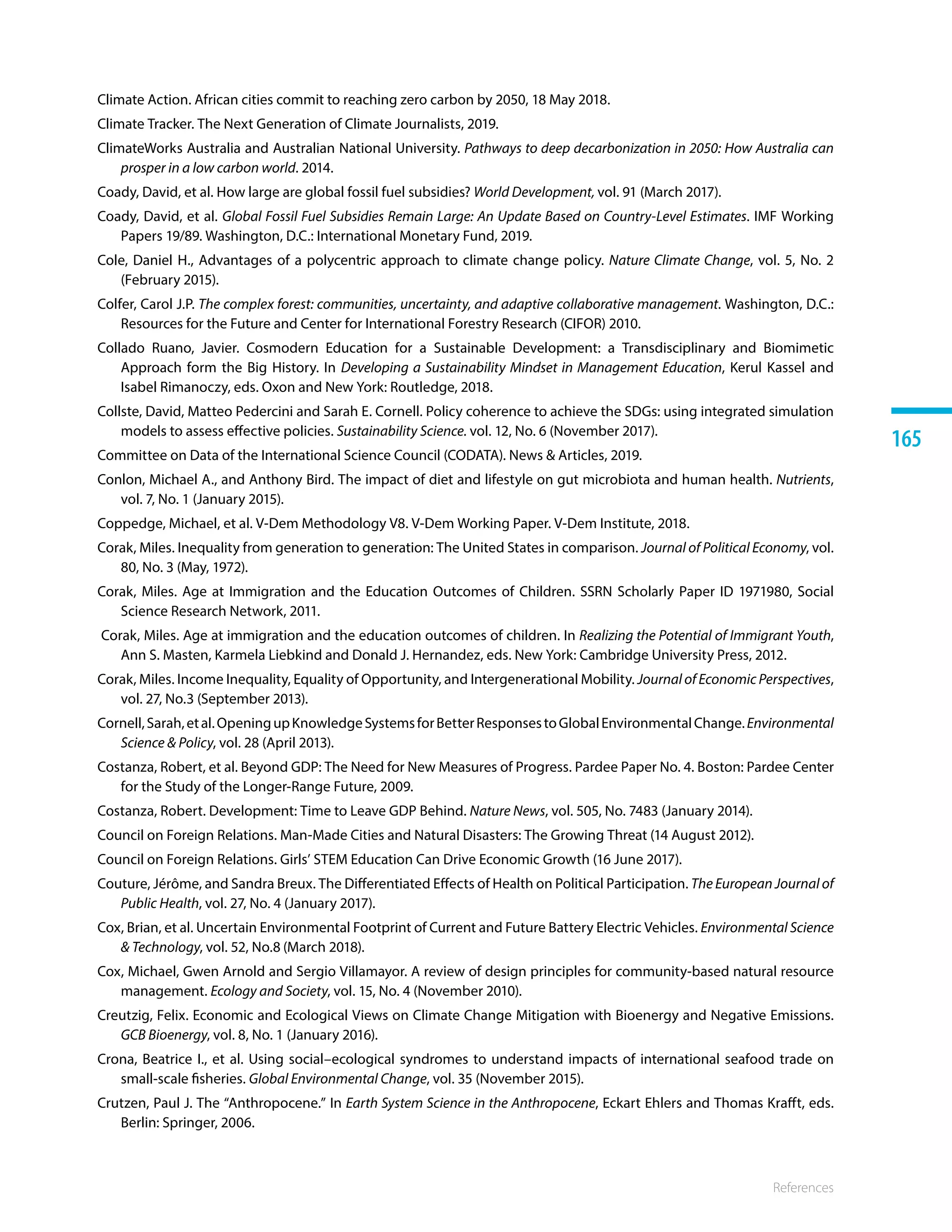 References
165
Climate Action. African cities commit to reaching zero carbon by 2050, 18 May 2018.
Climate Tracker. The Next Generation of Climate Journalists, 2019.
ClimateWorks Australia and Australian National University. Pathways to deep decarbonization in 2050: How Australia can
prosper in a low carbon world. 2014. 
Coady, David, et al. How large are global fossil fuel subsidies? World Development, vol. 91 (March 2017).
Coady, David, et al. Global Fossil Fuel Subsidies Remain Large: An Update Based on Country-Level Estimates. IMF Working
Papers 19/89. Washington, D.C.: International Monetary Fund, 2019.
Cole, Daniel H., Advantages of a polycentric approach to climate change policy. Nature Climate Change, vol. 5, No. 2
(February 2015).
Colfer, Carol J.P. The complex forest: communities, uncertainty, and adaptive collaborative management. Washington, D.C.:
Resources for the Future and Center for International Forestry Research (CIFOR) 2010.
Collado Ruano, Javier. Cosmodern Education for a Sustainable Development: a Transdisciplinary and Biomimetic
Approach form the Big History. In Developing a Sustainability Mindset in Management Education, Kerul Kassel and
Isabel Rimanoczy, eds. Oxon and New York: Routledge, 2018.
Collste, David, Matteo Pedercini and Sarah E. Cornell. Policy coherence to achieve the SDGs: using integrated simulation
models to assess effective policies. Sustainability Science. vol. 12, No. 6 (November 2017).
Committee on Data of the International Science Council (CODATA). News  Articles, 2019.
Conlon, Michael A., and Anthony Bird. The impact of diet and lifestyle on gut microbiota and human health. Nutrients,
vol. 7, No. 1 (January 2015).
Coppedge, Michael, et al. V-Dem Methodology V8. V-Dem Working Paper. V-Dem Institute, 2018.
Corak, Miles. Inequality from generation to generation: The United States in comparison. Journal of Political Economy, vol.
80, No. 3 (May, 1972). 
Corak, Miles. Age at Immigration and the Education Outcomes of Children. SSRN Scholarly Paper ID 1971980, Social
Science Research Network, 2011.
Corak, Miles. Age at immigration and the education outcomes of children. In Realizing the Potential of Immigrant Youth,
Ann S. Masten, Karmela Liebkind and Donald J. Hernandez, eds. New York: Cambridge University Press, 2012. 
Corak, Miles. Income Inequality, Equality of Opportunity, and Intergenerational Mobility. Journal of Economic Perspectives,
vol. 27, No.3 (September 2013).
Cornell,Sarah,etal.OpeningupKnowledgeSystemsforBetterResponsestoGlobalEnvironmentalChange.Environmental
Science  Policy, vol. 28 (April 2013).
Costanza, Robert, et al. Beyond GDP: The Need for New Measures of Progress. Pardee Paper No. 4. Boston: Pardee Center
for the Study of the Longer-Range Future, 2009.
Costanza, Robert. Development: Time to Leave GDP Behind. Nature News, vol. 505, No. 7483 (January 2014).
Council on Foreign Relations. Man-Made Cities and Natural Disasters: The Growing Threat (14 August 2012). 
Council on Foreign Relations. Girls’ STEM Education Can Drive Economic Growth (16 June 2017).
Couture, Jérôme, and Sandra Breux. The Differentiated Effects of Health on Political Participation. The European Journal of
Public Health, vol. 27, No. 4 (January 2017).
Cox, Brian, et al. Uncertain Environmental Footprint of Current and Future Battery Electric Vehicles. Environmental Science
 Technology, vol. 52, No.8 (March 2018).
Cox, Michael, Gwen Arnold and Sergio Villamayor. A review of design principles for community-based natural resource
management. Ecology and Society, vol. 15, No. 4 (November 2010).
Creutzig, Felix. Economic and Ecological Views on Climate Change Mitigation with Bioenergy and Negative Emissions.
GCB Bioenergy, vol. 8, No. 1 (January 2016).
Crona, Beatrice I., et al. Using social–ecological syndromes to understand impacts of international seafood trade on
small-scale fisheries. Global Environmental Change, vol. 35 (November 2015).
Crutzen, Paul J. The “Anthropocene.” In Earth System Science in the Anthropocene, Eckart Ehlers and Thomas Krafft, eds.
Berlin: Springer, 2006.
 