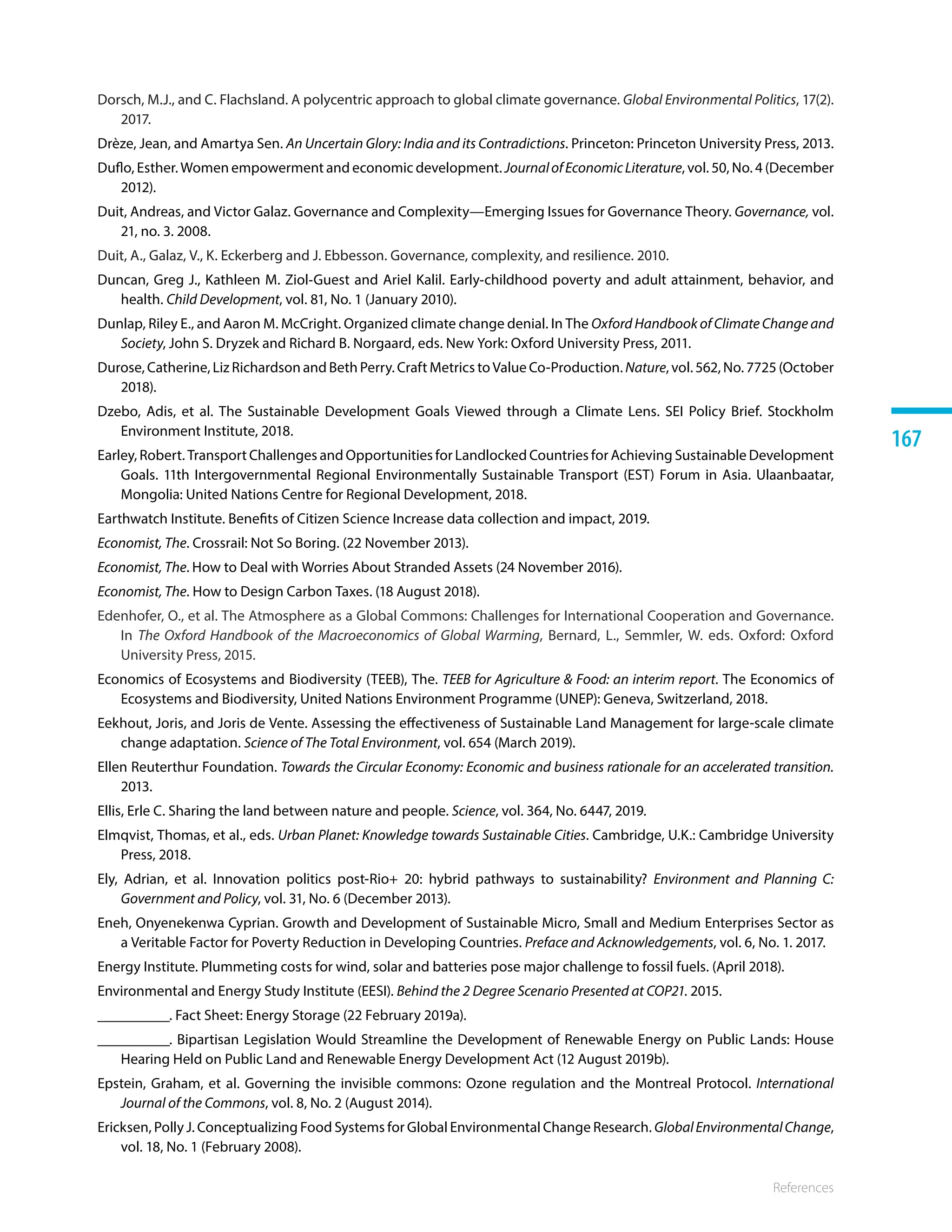 References
167
Dorsch, M.J., and C. Flachsland. A polycentric approach to global climate governance. Global Environmental Politics, 17(2).
2017.
Drèze, Jean, and Amartya Sen. An Uncertain Glory: India and its Contradictions. Princeton: Princeton University Press, 2013.
Duflo, Esther. Women empowerment and economic development. JournalofEconomicLiterature, vol. 50, No. 4 (December
2012).
Duit, Andreas, and Victor Galaz. Governance and Complexity—Emerging Issues for Governance Theory. Governance, vol.
21, no. 3. 2008.
Duit, A., Galaz, V., K. Eckerberg and J. Ebbesson. Governance, complexity, and resilience. 2010.
Duncan, Greg J., Kathleen M. Ziol‐Guest and Ariel Kalil. Early‐childhood poverty and adult attainment, behavior, and
health. Child Development, vol. 81, No. 1 (January 2010).
Dunlap, Riley E., and Aaron M. McCright. Organized climate change denial. In The Oxford Handbook of Climate Change and
Society, John S. Dryzek and Richard B. Norgaard, eds. New York: Oxford University Press, 2011.
Durose, Catherine, Liz Richardson and Beth Perry. Craft Metrics to Value Co-Production. Nature, vol. 562, No. 7725 (October
2018).
Dzebo, Adis, et al. The Sustainable Development Goals Viewed through a Climate Lens. SEI Policy Brief. Stockholm
Environment Institute, 2018.
Earley, Robert. Transport Challenges and Opportunities for Landlocked Countries for Achieving Sustainable Development
Goals. 11th Intergovernmental Regional Environmentally Sustainable Transport (EST) Forum in Asia. Ulaanbaatar,
Mongolia: United Nations Centre for Regional Development, 2018.
Earthwatch Institute. Benefits of Citizen Science Increase data collection and impact, 2019.
Economist, The. Crossrail: Not So Boring. (22 November 2013).
Economist, The. How to Deal with Worries About Stranded Assets (24 November 2016). 
Economist, The. How to Design Carbon Taxes. (18 August 2018). 
Edenhofer, O., et al. The Atmosphere as a Global Commons: Challenges for International Cooperation and Governance.
In The Oxford Handbook of the Macroeconomics of Global Warming, Bernard, L., Semmler, W. eds. Oxford: Oxford
University Press, 2015. 
Economics of Ecosystems and Biodiversity (TEEB), The. TEEB for Agriculture  Food: an interim report. The Economics of
Ecosystems and Biodiversity, United Nations Environment Programme (UNEP): Geneva, Switzerland, 2018.
Eekhout, Joris, and Joris de Vente. Assessing the effectiveness of Sustainable Land Management for large-scale climate
change adaptation. Science of The Total Environment, vol. 654 (March 2019).
Ellen Reuterthur Foundation. Towards the Circular Economy: Economic and business rationale for an accelerated transition.
2013.
Ellis, Erle C. Sharing the land between nature and people. Science, vol. 364, No. 6447, 2019.
Elmqvist, Thomas, et al., eds. Urban Planet: Knowledge towards Sustainable Cities. Cambridge, U.K.: Cambridge University
Press, 2018.
Ely, Adrian, et al. Innovation politics post-Rio+ 20: hybrid pathways to sustainability? Environment and Planning C:
Government and Policy, vol. 31, No. 6 (December 2013).
Eneh, Onyenekenwa Cyprian. Growth and Development of Sustainable Micro, Small and Medium Enterprises Sector as
a Veritable Factor for Poverty Reduction in Developing Countries. Preface and Acknowledgements, vol. 6, No. 1. 2017.
Energy Institute. Plummeting costs for wind, solar and batteries pose major challenge to fossil fuels. (April 2018).
Environmental and Energy Study Institute (EESI). Behind the 2 Degree Scenario Presented at COP21. 2015.
__________. Fact Sheet: Energy Storage (22 February 2019a).
__________. Bipartisan Legislation Would Streamline the Development of Renewable Energy on Public Lands: House
Hearing Held on Public Land and Renewable Energy Development Act (12 August 2019b).
Epstein, Graham, et al. Governing the invisible commons: Ozone regulation and the Montreal Protocol. International
Journal of the Commons, vol. 8, No. 2 (August 2014).
Ericksen, Polly J. Conceptualizing Food Systems for Global Environmental Change Research. GlobalEnvironmentalChange,
vol. 18, No. 1 (February 2008).
 