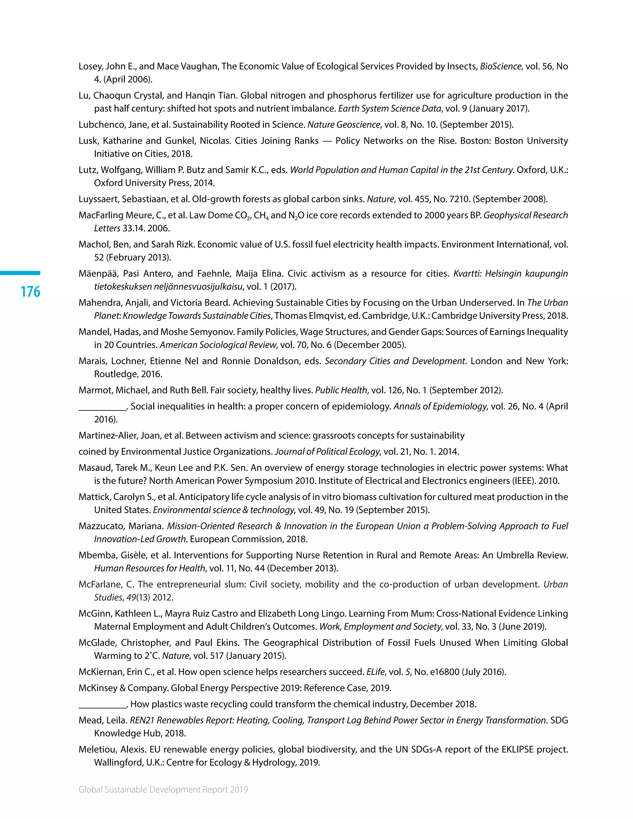 Global Sustainable Development Report 2019
176
Losey, John E., and Mace Vaughan, The Economic Value of Ecological Services Provided by Insects, BioScience, vol. 56, No
4. (April 2006).
Lu, Chaoqun Crystal, and Hanqin Tian. Global nitrogen and phosphorus fertilizer use for agriculture production in the
past half century: shifted hot spots and nutrient imbalance. Earth System Science Data, vol. 9 (January 2017).
Lubchenco, Jane, et al. Sustainability Rooted in Science. Nature Geoscience, vol. 8, No. 10. (September 2015).
Lusk, Katharine and Gunkel, Nicolas. Cities Joining Ranks — Policy Networks on the Rise. Boston: Boston University
Initiative on Cities, 2018.
Lutz, Wolfgang, William P. Butz and Samir K.C., eds. World Population and Human Capital in the 21st Century. Oxford, U.K.:
Oxford University Press, 2014.
Luyssaert, Sebastiaan, et al. Old-growth forests as global carbon sinks. Nature, vol. 455, No. 7210. (September 2008).
MacFarling Meure, C., et al. Law Dome CO2, CH4 and N2O ice core records extended to 2000 years BP. Geophysical Research
Letters 33.14. 2006.
Machol, Ben, and Sarah Rizk. Economic value of U.S. fossil fuel electricity health impacts. Environment International, vol.
52 (February 2013).
Mäenpää, Pasi Antero, and Faehnle, Maija Elina. Civic activism as a resource for cities. Kvartti: Helsingin kaupungin
tietokeskuksen neljännesvuosijulkaisu, vol. 1 (2017).
Mahendra, Anjali, and Victoria Beard. Achieving Sustainable Cities by Focusing on the Urban Underserved. In The Urban
Planet:KnowledgeTowardsSustainableCities, Thomas Elmqvist, ed. Cambridge, U.K.: Cambridge University Press, 2018. 
Mandel, Hadas, and Moshe Semyonov. Family Policies, Wage Structures, and Gender Gaps: Sources of Earnings Inequality
in 20 Countries. American Sociological Review, vol. 70, No. 6 (December 2005).
Marais, Lochner, Etienne Nel and Ronnie Donaldson, eds. Secondary Cities and Development. London and New York:
Routledge, 2016.
Marmot, Michael, and Ruth Bell. Fair society, healthy lives. Public Health, vol. 126, No. 1 (September 2012). 
__________. Social inequalities in health: a proper concern of epidemiology. Annals of Epidemiology, vol. 26, No. 4 (April
2016).
Martinez-Alier, Joan, et al. Between activism and science: grassroots concepts for sustainability
coined by Environmental Justice Organizations. Journal of Political Ecology, vol. 21, No. 1. 2014.
Masaud, Tarek M., Keun Lee and P.K. Sen. An overview of energy storage technologies in electric power systems: What
is the future? North American Power Symposium 2010. Institute of Electrical and Electronics engineers (IEEE). 2010. 
Mattick, Carolyn S., et al. Anticipatory life cycle analysis of in vitro biomass cultivation for cultured meat production in the
United States. Environmental science  technology, vol. 49, No. 19 (September 2015).
Mazzucato, Mariana. Mission-Oriented Research  Innovation in the European Union a Problem-Solving Approach to Fuel
Innovation-Led Growth. European Commission, 2018.
Mbemba, Gisèle, et al. Interventions for Supporting Nurse Retention in Rural and Remote Areas: An Umbrella Review.
Human Resources for Health, vol. 11, No. 44 (December 2013).
McFarlane, C. The entrepreneurial slum: Civil society, mobility and the co-production of urban development. Urban
Studies, 49(13) 2012.
McGinn, Kathleen L., Mayra Ruiz Castro and Elizabeth Long Lingo. Learning From Mum: Cross-National Evidence Linking
Maternal Employment and Adult Children’s Outcomes. Work, Employment and Society, vol. 33, No. 3 (June 2019).
McGlade, Christopher, and Paul Ekins. The Geographical Distribution of Fossil Fuels Unused When Limiting Global
Warming to 2˚C. Nature, vol. 517 (January 2015).
McKiernan, Erin C., et al. How open science helps researchers succeed. ELife, vol. 5, No. e16800 (July 2016).
McKinsey  Company. Global Energy Perspective 2019: Reference Case, 2019.
__________. How plastics waste recycling could transform the chemical industry, December 2018.
Mead, Leila. REN21 Renewables Report: Heating, Cooling, Transport Lag Behind Power Sector in Energy Transformation. SDG
Knowledge Hub, 2018.
Meletiou, Alexis. EU renewable energy policies, global biodiversity, and the UN SDGs-A report of the EKLIPSE project.
Wallingford, U.K.: Centre for Ecology  Hydrology, 2019.
 