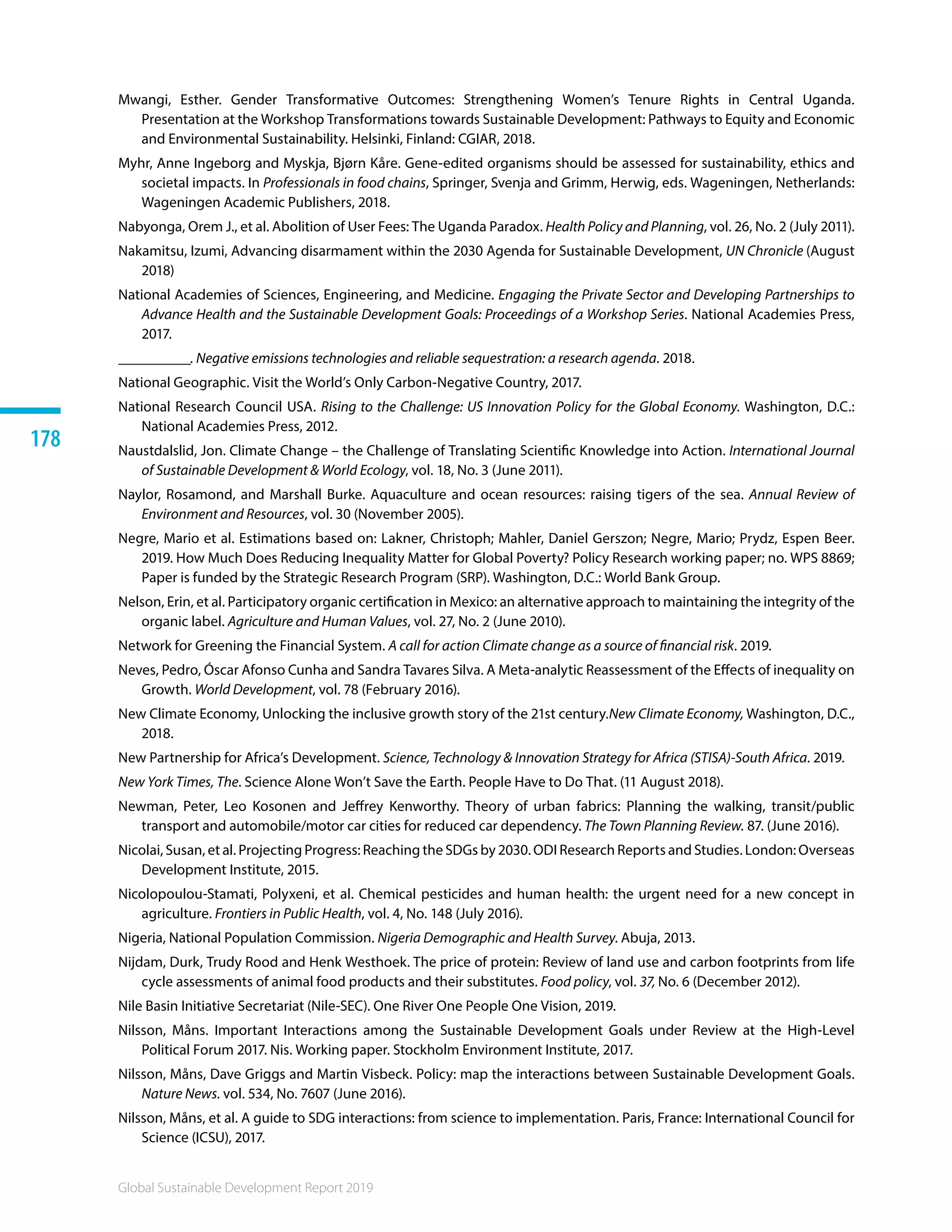 Global Sustainable Development Report 2019
178
Mwangi, Esther. Gender Transformative Outcomes: Strengthening Women’s Tenure Rights in Central Uganda.
Presentation at the Workshop Transformations towards Sustainable Development: Pathways to Equity and Economic
and Environmental Sustainability. Helsinki, Finland: CGIAR, 2018.
Myhr, Anne Ingeborg and Myskja, Bjørn Kåre. Gene-edited organisms should be assessed for sustainability, ethics and
societal impacts. In Professionals in food chains, Springer, Svenja and Grimm, Herwig, eds. Wageningen, Netherlands:
Wageningen Academic Publishers, 2018.
Nabyonga, Orem J., et al. Abolition of User Fees: The Uganda Paradox. Health Policy and Planning, vol. 26, No. 2 (July 2011).
Nakamitsu, Izumi, Advancing disarmament within the 2030 Agenda for Sustainable Development, UN Chronicle (August
2018)
National Academies of Sciences, Engineering, and Medicine. Engaging the Private Sector and Developing Partnerships to
Advance Health and the Sustainable Development Goals: Proceedings of a Workshop Series. National Academies Press,
2017.
__________. Negative emissions technologies and reliable sequestration: a research agenda. 2018. 
National Geographic. Visit the World’s Only Carbon-Negative Country, 2017.
National Research Council USA. Rising to the Challenge: US Innovation Policy for the Global Economy. Washington, D.C.:
National Academies Press, 2012.
Naustdalslid, Jon. Climate Change – the Challenge of Translating Scientific Knowledge into Action. International Journal
of Sustainable Development  World Ecology, vol. 18, No. 3 (June 2011).
Naylor, Rosamond, and Marshall Burke. Aquaculture and ocean resources: raising tigers of the sea. Annual Review of
Environment and Resources, vol. 30 (November 2005).
Negre, Mario et al. Estimations based on: Lakner, Christoph; Mahler, Daniel Gerszon; Negre, Mario; Prydz, Espen Beer.
2019. How Much Does Reducing Inequality Matter for Global Poverty? Policy Research working paper; no. WPS 8869;
Paper is funded by the Strategic Research Program (SRP). Washington, D.C.: World Bank Group.
Nelson, Erin, et al. Participatory organic certification in Mexico: an alternative approach to maintaining the integrity of the
organic label. Agriculture and Human Values, vol. 27, No. 2 (June 2010).
Network for Greening the Financial System. A call for action Climate change as a source of financial risk. 2019. 
Neves, Pedro, Óscar Afonso Cunha and Sandra Tavares Silva. A Meta-analytic Reassessment of the Effects of inequality on
Growth. World Development, vol. 78 (February 2016).
New Climate Economy, Unlocking the inclusive growth story of the 21st century.New Climate Economy, Washington, D.C.,
2018.
New Partnership for Africa’s Development. Science, Technology  Innovation Strategy for Africa (STISA)-South Africa. 2019.
New York Times, The. Science Alone Won’t Save the Earth. People Have to Do That. (11 August 2018).
Newman, Peter, Leo Kosonen and Jeffrey Kenworthy. Theory of urban fabrics: Planning the walking, transit/public
transport and automobile/motor car cities for reduced car dependency. The Town Planning Review. 87. (June 2016).
Nicolai, Susan, et al. Projecting Progress: Reaching the SDGs by 2030. ODI Research Reports and Studies. London: Overseas
Development Institute, 2015.
Nicolopoulou-Stamati, Polyxeni, et al. Chemical pesticides and human health: the urgent need for a new concept in
agriculture. Frontiers in Public Health, vol. 4, No. 148 (July 2016).
Nigeria, National Population Commission. Nigeria Demographic and Health Survey. Abuja, 2013.
Nijdam, Durk, Trudy Rood and Henk Westhoek. The price of protein: Review of land use and carbon footprints from life
cycle assessments of animal food products and their substitutes. Food policy, vol. 37, No. 6 (December 2012).
Nile Basin Initiative Secretariat (Nile-SEC). One River One People One Vision, 2019.
Nilsson, Måns. Important Interactions among the Sustainable Development Goals under Review at the High-Level
Political Forum 2017. Nis. Working paper. Stockholm Environment Institute, 2017.
Nilsson, Måns, Dave Griggs and Martin Visbeck. Policy: map the interactions between Sustainable Development Goals.
Nature News. vol. 534, No. 7607 (June 2016).
Nilsson, Måns, et al. A guide to SDG interactions: from science to implementation. Paris, France: International Council for
Science (ICSU), 2017.
 